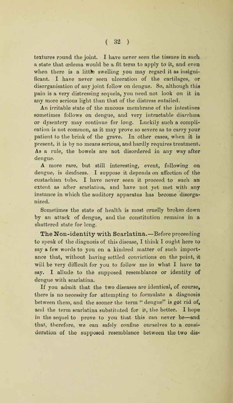 textures round the joint. I have never seen the tissues in such a state that oedema would be a fit term to apply to it, and even when there is a little swelling you may regard it as insigni¬ ficant. I have never seen ulceration of the cartilages, or disorganisation of any joint follow on dengue. So, although this pain is a very distressing sequela, you need not look on it in any more serious light than that of the distress entailed. An irritable state of the mucous membrane of the intestines sometimes follows on dengue, and very intractable diarrhoea or dysentery may continue for long. Luckily such a compli¬ cation is not common, as it may prove so severe as to carry your patient to the brink of the grave. In other cases, when it is present, it is by no means serious, and hardly requires treatment. As a rule, the bowels are not disordered in any way after dengue. A more rare, but still interesting, event, following on dengue, is deafness. I suppose it depends on affection of the eustachian tube. I have never seen it proceed to such an extent as after scarlatina, and have not yet met with any instance in which the auditory apparatus has become disorga¬ nized. Sometimes the state of health is most cruelly broken down by an attack of dengue, and the constitution remains in a shattered state for long. The Non-identity with Scarlatina.—Before proceeding to speak of the diagnosis of this disease, I think I ought here to say a few words to you on a kindred matter of such import¬ ance that, without having settled convictions on the point, it will be very difficult for you to follow me in what I have to say. I allude to the supposed resemblance or identity of dengue with scarlatina. If you admit that the two diseases are identical, of course, there is no necessity for attempting to formulate a diagnosis between them, and the sooner the term “ dengue” is got rid of, and the term scarlatina substituted for it, the better. I hope in the sequel to prove to you that this can never be—and that, therefore, we can safely confine ourselves to a consi¬ deration of the supposed resemblance between the two dis-