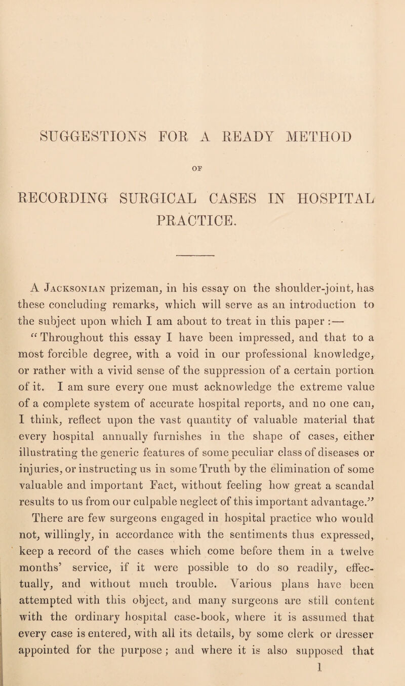 SUGGESTIONS FOR A READY METHOD OF RECORDING SURGICAL CASES IN HOSPITAL PRACTICE. A Jacksonian prizeman, in his essay on the shoulder-joint, has these concluding remarks, which will serve as an introduction to the subject upon which I am about to treat in this paper : — “ Throughout this essay I have been impressed, and that to a most forcible degree, with a void in our professional knowledge, or rather with a vivid sense of the suppression of a certain portion of it. I am sure every one must acknowledge the extreme value of a complete system of accurate hospital reports, and no one can, I think, reflect upon the vast quantity of valuable material that every hospital annually furnishes in the shape of cases, either illustrating the generic features of some peculiar class of diseases or injuries, or instructing us in some Truth by the elimination of some valuable and important Fact, without feeling how great a scandal results to us from our culpable neglect of this important advantage.” There are few surgeons engaged in hospital practice who would not, willingly, in accordance with the sentiments thus expressed, keep a record of the cases which come before them in a twelve months’ service, if it were possible to do so readily, effec¬ tually, and without much trouble. Various plans have been attempted with this object, and many surgeons are still content with the ordinary hospital case-book, where it is assumed that every case is entered, with all its details, by some clerk or dresser appointed for the purpose ; and where it is also supposed that
