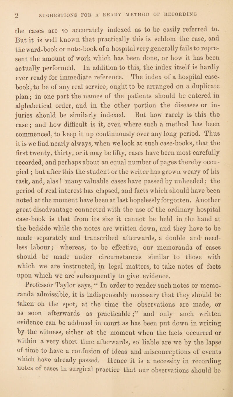 the cases are so accurately indexed as to be easily referred to. But it is well known that practically this is seldom the case, and the ward-book or note-book of a hospital very generally fails to repre¬ sent the amount of work which has been done, or how it has been actually performed. In addition to this, the index itself is hardly ever ready for immediate reference. The index of a hospital case¬ book, to be of any real service, ought to be arranged on a duplicate plan; in one part the names of the patients should be entered in alphabetical order, and in the other portion the diseases or in¬ juries should be similarly indexed. But how rarely is this the case; and how difficult is it, even where such a method has been commenced, to keep it up continuously over any long period. Thus it is we find nearly always, when we look at such case-books, that the first twenty, thirty^ or it may be fifty, cases have been most carefully recorded, and perhaps about an equal number of pages thereby occu¬ pied ; but after this the student or the writer has grown weary of his task, and, alas ! many valuable cases have passed by unheeded; the period of real interest has elapsed, and facts which should have been noted at the moment have been at last hopelessly forgot ten. Another great disadvantage connected with the use of the ordinary hospital case-book is that from its size it cannot be held in the hand at the bedside while the notes are written down, and they have to be made separately and transcribed afterwards, a double and- need¬ less labour; whereas, to be effective, our memoranda of cases should be made under circumstances similar to those with which we are instructed, in legal matters, to take notes of facts upon which we are subsequently to give evidence. Professor Taylor says,In order to render such notes or memo¬ randa admissible, it is indispensably necessary that they should be taken on the spot, at the time the observations are made, or as soon afterwards as practicableand only such written evidence can be adduced in court as has been put down in writing by the witness, either at the moment when the facts occurred or within a very short time afterwards, so liable are we by the lapse of time to have a confusion of ideas and misconceptions of events which have already passed. Hence it is a necessity in recording notes of cases in surgical practice that our observations should be