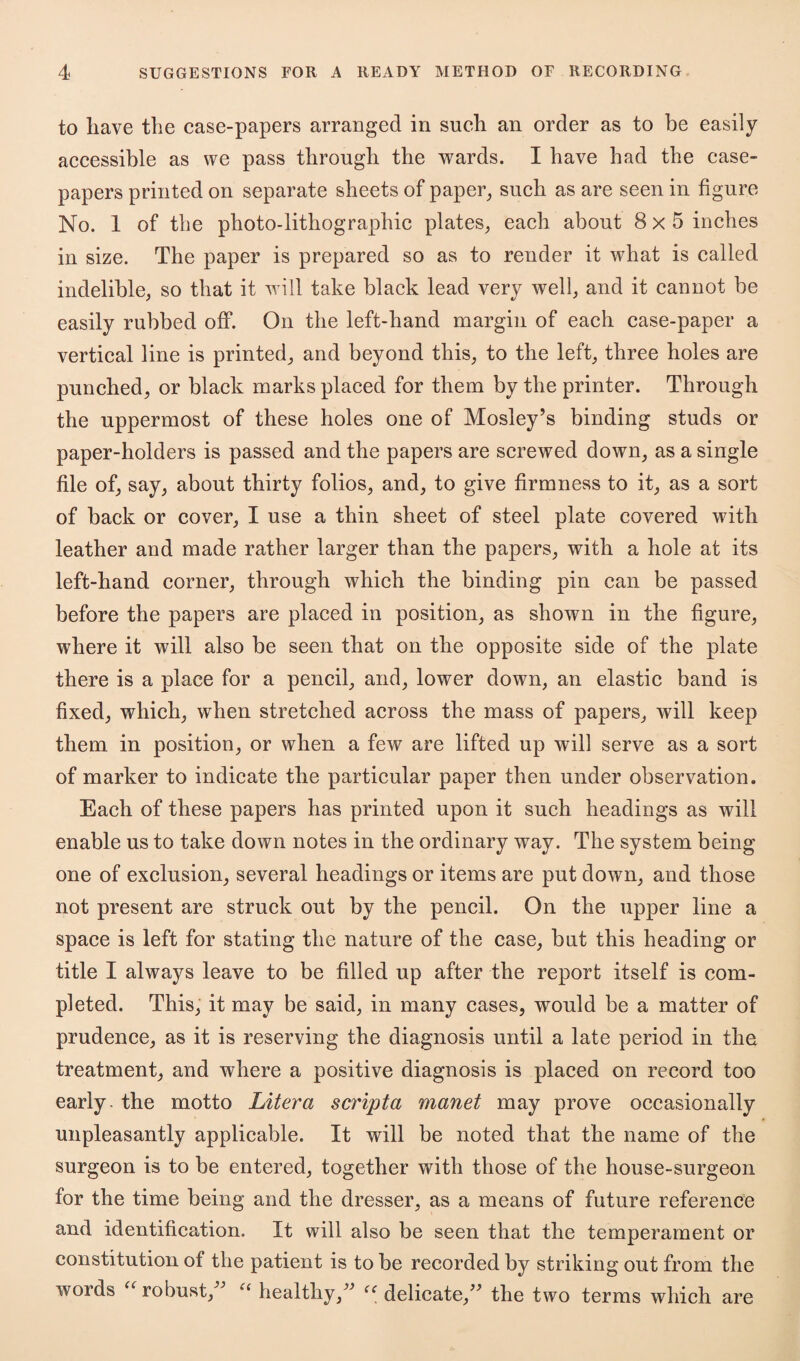 to liave the case-papers arranged in such an order as to be easily accessible as we pass through the wards. I have had the case- papers printed on separate sheets of paper, such as are seen in figure No. 1 of the photo-lithographic plates, each about 8x5 inches in size. The paper is prepared so as to render it what is called indelible, so that it will take black lead very well, and it cannot be easily rubbed off. On the left-hand margin of each case-paper a vertical line is printed, and beyond this, to the left, three holes are punched, or black marks placed for them by the printer. Through the uppermost of these holes one of Mosley’s binding studs or paper-holders is passed and the papers are screwed down, as a single file of, say, about thirty folios, and, to give firmness to it, as a sort of back or cover, I use a thin sheet of steel plate covered with leather and made rather larger than the papers, with a hole at its left-hand corner, through which the binding pin can be passed before the papers are placed in position, as shown in the figure, where it will also be seen that on the opposite side of the plate there is a place for a pencil, and, lower down, an elastic band is fixed, which, when stretched across the mass of papers, will keep them in position, or when a few are lifted up will serve as a sort of marker to indicate the particular paper then under observation. Each of these papers has printed upon it such headings as will enable us to take down notes in the ordinary way. The system being one of exclusion, several headings or items are put down, and those not present are struck out by the pencil. On the upper line a space is left for stating the nature of the case, but this heading or title I always leave to be filled up after the report itself is com¬ pleted. This, it may be said, in many cases, would be a matter of prudence, as it is reserving the diagnosis until a late period in the treatment, and where a positive diagnosis is placed on record too early - the motto Liter a scripta manet may prove occasionally unpleasantly applicable. It will be noted that the name of the surgeon is to be entered, together with those of the house-surgeon for the time being and the dresser, as a means of future reference and identification. It will also be seen that the temperament or constitution of the patient is to be recorded by striking out from the words (robust, u healthy,” u delicate,” the two terms which are