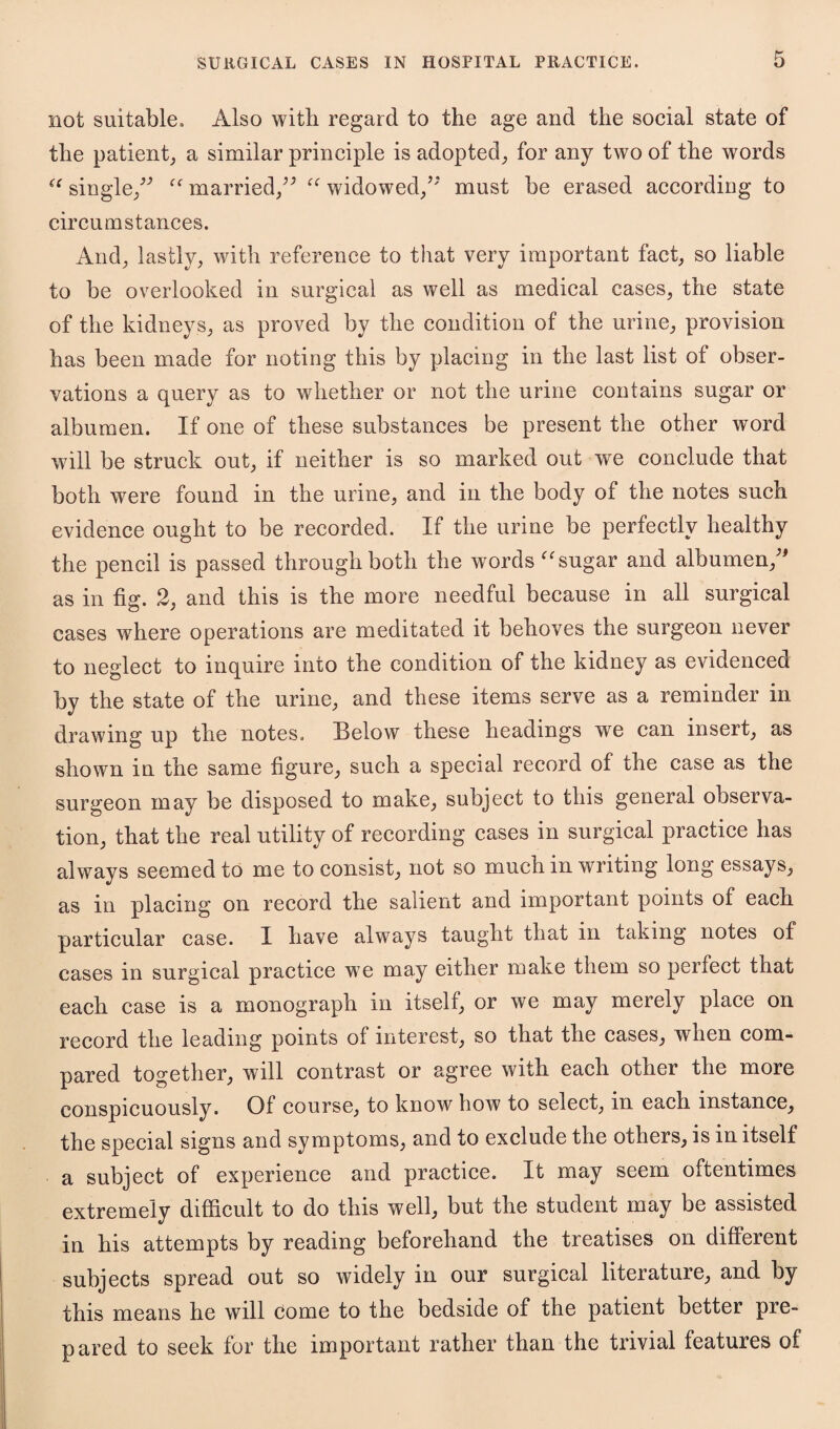 not suitable. Also with regard to the age and the social state of the patient, a similar principle is adopted, for any two of the words “ single/' “ married/' “ widowed/' must be erased according to circumstances. And, lastly, with reference to that very important fact, so liable to be overlooked in surgical as well as medical cases, the state of the kidneys, as proved by the condition of the urine, provision has been made for noting this by placing in the last list of obser¬ vations a query as to whether or not the urine contains sugar or albumen. If one of these substances be present the other word will be struck out, if neither is so marked out we conclude that both were found in the urine, and in the body of the notes such evidence ought to be recorded. If the urine be perfectly healthy the pencil is passed through both the words “ sugar and albumen, as in fig. 2, and this is the more needful because in all surgical cases where operations are meditated it behoves the surgeon never to neglect to inquire into the condition of the kidney as evidenced by the state of the urine, and these items serve as a reminder in drawing up the notes. Below these headings we can insert, as shown in the same figure, such a special record of the case as the surgeon may be disposed to make, subject to this general observa¬ tion, that the real utility of recording cases in surgical practice has always seemed to me to consist, not so much in writing long essays, as in placing on record the salient and important points of each particular case. I have always taught that in taking notes of cases in surgical practice we may either make them so perfect that each case is a monograph in itself, or we may merely place on record the leading points of interest, so that the cases, when com¬ pared together, will contrast or agree with each other the more conspicuously. Of course, to know how to select, in each instance, the special signs and symptoms, and to exclude the others, is in itself a subject of experience and practice. It may seem oftentimes extremely difficult to do this well, but the student may be assisted in his attempts by reading beforehand the treatises on different subjects spread out so widely in our surgical literature, and by this means he will come to the bedside of the patient better pre¬ pared to seek for the important rather than the trivial features of