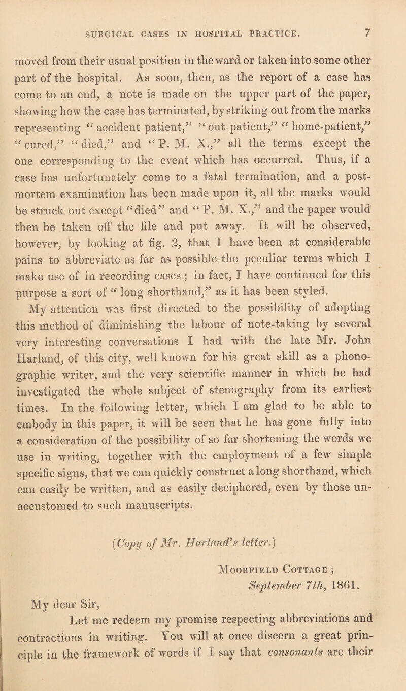 moved from their usual position in the ward or taken into some other part of the hospital. As soon, then, as the report of a case has come to an end, a note is made on the upper part of the paper, showing how the case has terminated, by striking out from the marks representing “ accident patient, “ out-patient/' “ home-patient, u cured/' “ died, and “ P. M. X./' all the terms except the one corresponding to the event which has occurred. Thus, if a case has unfortunately come to a fatal termination, and a post¬ mortem examination has been made upon it, all the marks would be struck out except “died and “ P. M. X./' and the paper would then be taken off the file and put away. It will be observed, however, by looking at fig. 2, that I have been at considerable pains to abbreviate as far as possible the peculiar terms which I make use of in recording cases; in fact, I have continued for this purpose a sort of “ long shorthand, as it has been styled. My attention was first directed to the possibility of adopting this method of diminishing the labour of note-taking by several very interesting conversations I had with the late Mr. John Harland, of this city, well known for his great skill as a phono¬ graphic writer, and the very scientific manner in which he had investigated the whole subject of stenography from its earliest times. In the following letter, which I am glad to be able to embody in this paper, it will be seen that he has gone tully into a consideration of the possibility of so far shortening the words we use in writing, together with the employment of a few simple specific signs, that we can quickly construct a long shorthand, which can easily be written, and as easily deciphered, even by those un¬ accustomed to such manuscripts. {Copy of Mr. Borland?s letter.) MOO RET EL !> COTTAGE ; September 7th, 1861. My dear Sir, Let me redeem my promise respecting abbreviations and contractions in writing. You will at once discern a great prin¬ ciple in the framework of words if 1 say that consonants are their