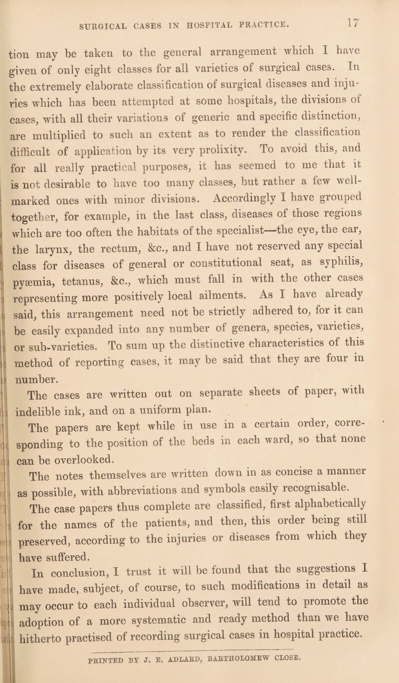 tion may be taken to the general arrangement which 1 have given of only eight classes for all varieties of surgical cases. In the extremely elaborate classification of surgical diseases and inju¬ ries which has been attempted at some hospitals, the divisions oi cases, with all their variations of generic and specific disiinction, are multiplied to such an extent as to render the classification difficult of application by its very prolixity. To avoid this, and for all really practical purposes, it has seemed to me that it is not desirable to have too many classes, but rather a few well- marked ones with minor divisions. Accordingly I have grouped together, for example, in the last class, diseases oi those regions i which are too often the habitats of the specialist—the eye, toe ear, I the larynx, the rectum, &c., and I have not reserved any special class for diseases of general or constitutional seat, as syphilis, if i pyaemia, tetanus, &c., which must fall in with the other cases representing more positively local ailments. As 1 have alieady said, this arrangement need not be strictly adhered to, for it can be easily expanded into any number of genera, species, varieties, or sub-varieties. To sum up the distinctive coaractenstics of this method of reporting cases, it may be said that they are four in number. The cases are written out on separate sheets of paper, with indelible ink, and on a uniform plan. The papers are kept while in use in a certain order, cone- sponding to the position of the beds in each ward, so that none can be overlooked. The notes themselves are written down in as concise a mannei as possible, with abbreviations and symbols easily recognisable. The case papers thus complete are classified, first alphabetically for the names of the patients, and then, this order being still preserved, according to the injuries or diseases from which they have suffered. In conclusion, I trust it will be found that the suggestions I have made, subject, of course, to such modifications in detail as may occur to each individual observer, will tend to promote the adoption of a more systematic and ready method than we have hitherto practised of recording surgical cases in hospital practice. PRINTED BY J. E. ADLARD, BARTHOLOMEW CLOSE.