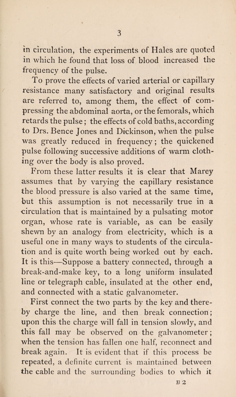 in circulation, the experiments of Hales are quoted in which he found that loss of blood increased the frequency of the pulse. To prove the effects of varied arterial or capillary resistance many satisfactory and original results are referred to, among them, the effect of com¬ pressing the abdominal aorta, or the femorals, which retards the pulse; the effects of cold baths, according to Drs. Bence Jones and Dickinson, when the pulse was greatly reduced in frequency; the quickened pulse following successive additions of warm cloth¬ ing over the body is also proved. From these latter results it is clear that Marey assumes that by varying the capillary resistance the blood pressure is also varied at the same time, but this assumption is not necessarily true in a circulation that is maintained by a pulsating motor organ, whose rate is variable, as can be easily shewn by an analogy from electricity, which is a useful one in many ways to students of the circula¬ tion and is quite worth being worked out by each. It is this—Suppose a battery connected, through a break-and-make key, to a long uniform insulated line or telegraph cable, insulated at the other end, and connected with a static galvanometer. First connect the two parts by the key and there¬ by charge the line, and then break connection; upon this the charge will fall in tension slowly, and this fall may be observed on the galvanometer; when the tension has fallen one half, reconnect and break again. It is evident that if this process be repeated, a definite current is maintained between the cable and the surrounding bodies to which it B 2