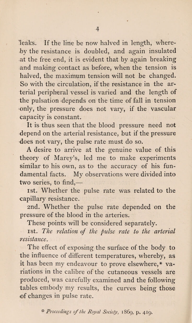 leaks. If the line be now halved in length, where¬ by the resistance is doubled, and again insulated at the free end, it is evident that by again breaking and making contact as before, when the tension is halved, the maximum tension will not be changed. So with the circulation, if the resistance in the ar¬ terial peripheral vessel is varied and the length of the pulsation depends on the time of fall in tension only, the pressure does not vary, if the vascular capacity is constant. It is thus seen that the blood pressure need not depend on the arterial resistance, but if the pressure does not vary, the pulse rate must do so. A desire to arrive at the genuine value of this theory of Marey’s, led me to make experiments similar to his own, as to the accuracy of his fun¬ damental facts. My observations were divided into two series, to find,— ist. Whether the pulse rate was related to the capillary resistance. 2nd. Whether the pulse rate depended on the pressure of the blood in the arteries. These points will be considered separately. ist. The relation of the pulse rate to the arterial resistance. The effect of exposing the surface of the body to the influence of different temperatures, whereby, as it has been my endeavour to prove elsewhere,* va¬ riations in the calibre of the cutaneous vessels are produced, was carefully examined and the following tables embody my results, the curves being those of changes in pulse rate. * Proceedings of the Royal Society, 1869, p. 419.