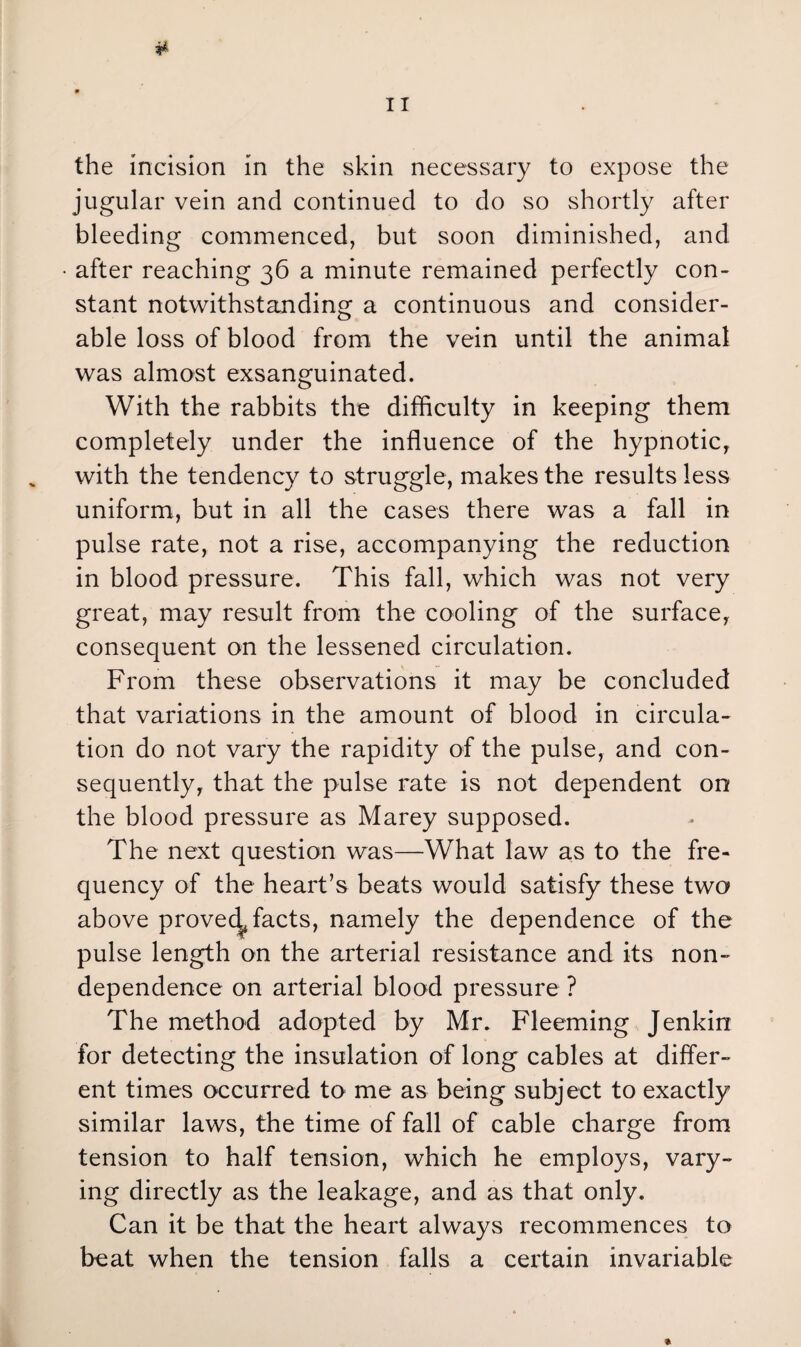 jugular vein and continued to do so shortly after bleeding commenced, but soon diminished, and after reaching 36 a minute remained perfectly con¬ stant notwithstanding a continuous and consider¬ able loss of blood from the vein until the animal was almost exsanguinated. With the rabbits the difficulty in keeping them completely under the influence of the hypnotic, with the tendency to struggle, makes the results less uniform, but in all the cases there was a fall in pulse rate, not a rise, accompanying the reduction in blood pressure. This fall, which was not very great, may result from the cooling of the surface, consequent on the lessened circulation. From these observations it may be concluded that variations in the amount of blood in circula¬ tion do not vary the rapidity of the pulse, and con¬ sequently, that the pulse rate is not dependent on the blood pressure as Marey supposed. The next question was—What law as to the fre¬ quency of the heart’s beats would satisfy these two above proved^ facts, namely the dependence of the pulse length on the arterial resistance and its non- dependence on arterial blood pressure ? The method adopted by Mr. Fleeming Jenkin for detecting the insulation of long cables at differ¬ ent times occurred to me as being subject to exactly similar laws, the time of fall of cable charge from tension to half tension, which he employs, vary¬ ing directly as the leakage, and as that only. Can it be that the heart always recommences to beat when the tension falls a certain invariable