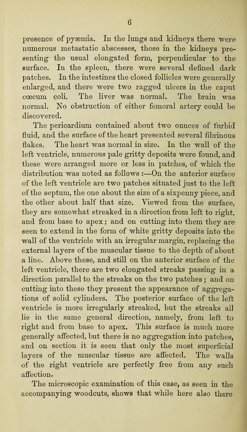 presence of pysemia. In the lungs and kidneys there were numerous metastatic abscesses, those in the kidneys pre¬ senting the usual elongated form, perpendicular to the surface. In the spleen, there were several defined dark patches. In the intestines the closed follicles were generally enlarged, and there were two ragged ulcers in the caput coecum coli. The liver was normal. The brain was normal. No obstruction of either femoral artery could be discovered. The pericardium contained about two ounces of turbid fluid, and the surface of the heart presented several fibrinous flakes. The heart was normal in size. In the wall of the left ventricle, numerous pale gritty deposits were found, and these were arranged more or less in patches, of which the distribution was noted as follows :—On the anterior surface of the left ventricle are two patches situated just to the left of the septum, the one about the size of a sixpenny piece, and the other about half that size. Viewed from the surface, they are somewhat streaked in a direction from left to right, and from base to apex; and on cutting into them they are seen to extend in the form of white gritty deposits into the wall of the ventricle with an irregular margin, replacing the external layers of the muscular tissue to the depth of about a line. Above these, and still on the anterior surface of the left ventricle, there are two elongated streaks passing in a direction parallel to the streaks on the two patches; and on cutting into these they present the appearance of aggrega¬ tions of solid cylinders. The posterior surface of the left ventricle is more irregularly streaked, but the streaks all lie in the same general direction, namely, from left to right and from base to apex. This surface is much more generally affected, but there is no aggregation into patches, and on section it is seen that only the most superficial layers of the muscular tissue are affected. The walls of the right ventricle are perfectly free bom any such affection. The microscopic examination of this case, as seen in the accompanying woodcuts, shows that while here also there