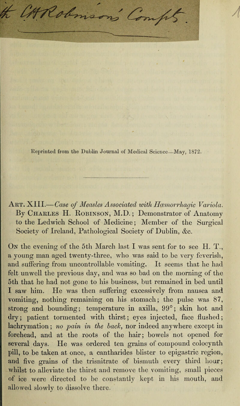 Eeprinted from the Dublin Journal of Medical Science—May, 1872. Art. XIII.—Case of Measles Associated with Hoemorrhagic Variola. By Charles H. Robinson, M.D.; Demonstrator of Anatomy to the Leclwich School of Medicine; Member of the Surgical Society of Ireland, Pathological Society of Dublin, &c. On the evening of the 5th March last I was sent for to see H. T., a young man aged twenty-three, who was said to be very feverish, and suffering from uncontrollable vomiting. It seems that he had felt unwell the previous day, and was so bad on the morning of the 5th that he had not gone to his business, but remained in bed until I saw him. He was then suffering excessively from nausea and vomiting, nothing remaining on his stomach; the pulse was 87, strong and bounding; temperature in axilla, 99°; skin hot and dry; patient tormented with thirst; eyes injected, face flushed; lachrymation; no pain in the hack, nor indeed anywhere except in forehead, and at the roots of the hair; bowels not opened for several days. He was ordered ten grains of compound colocynth pill, to be taken at once, a cantharides blister to epigastric region, and five grains of the trisnitrate of bismuth every third hour; whilst to alleviate the thirst and remove the vomiting, small pieces of ice were directed to be constantly kept in his mouth, and allowed slowly to dissolve there.