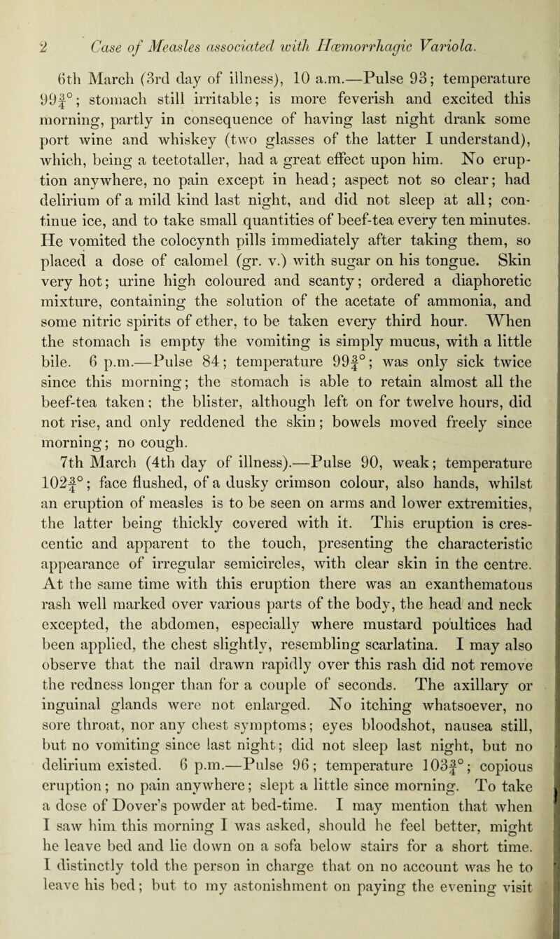 6th March (3rd day of illness), 10 a.m.—Pulse 93; temperature 99f°; stomach still irritable; is more feverish and excited this morning, partly in consequence of having last night drank some port wine and whiskey (two glasses of the latter I understand), which, being a teetotaller, had a great effect upon him. No erup¬ tion anywhere, no pain except in head; aspect not so clear; had delirium of a mild kind last night, and did not sleep at all; con¬ tinue ice, and to take small quantities of beef-tea every ten minutes. He vomited the colocynth pills immediately after taking them, so placed a dose of calomel (gr. v.) with sugar on his tongue. Skin very hot; urine high coloured and scanty; ordered a diaphoretic mixture, containing the solution of the acetate of ammonia, and some nitric spirits of ether, to be taken every third hour. When the stomach is empty the vomiting is simply mucus, with a little bile. 6 p.m.—Pulse 84; temperature 99 J°; was onty sick twice since this morning; the stomach is able to retain almost all the beef-tea taken; the blister, although left on for twelve hours, did not rise, and only reddened the skin ; bowels moved freely since morning; no cough. 7th March (4th day of illness).—Pulse 90, weak; temperature 102 J°; face flushed, of a dusky crimson colour, also hands, whilst an eruption of measles is to be seen on arms and lower extremities, the latter being thickly covered with it. This eruption is cres¬ centic and apparent to the touch, presenting the characteristic appearance of irregular semicircles, with clear skin in the centre. At the same time with this eruption there was an exanthematous rash well marked over various parts of the body, the head and neck excepted, the abdomen, especially where mustard poultices had been applied, the chest slightly, resembling scarlatina. I may also observe that the nail drawn rapidly over this rash did not remove the redness longer than for a couple of seconds. The axillary or inguinal glands were not enlarged. No itching whatsoever, no sore throat, nor any chest symptoms; eyes bloodshot, nausea still, but no vomiting since last night; did not sleep last night, but no delirium existed. 6 p.m.—Pulse 96; temperature 103f°; copious eruption; no pain anywhere; slept a little since morning. To take j a dose of Dover’s powder at bed-time. I may mention that when I saw him this morning I was asked, should he feel better, might he leave bed and lie down on a sofa below stairs for a short time. 1 distinctly told the person in charge that on no account was he to leave his bed; but to my astonishment on paying the evening visit