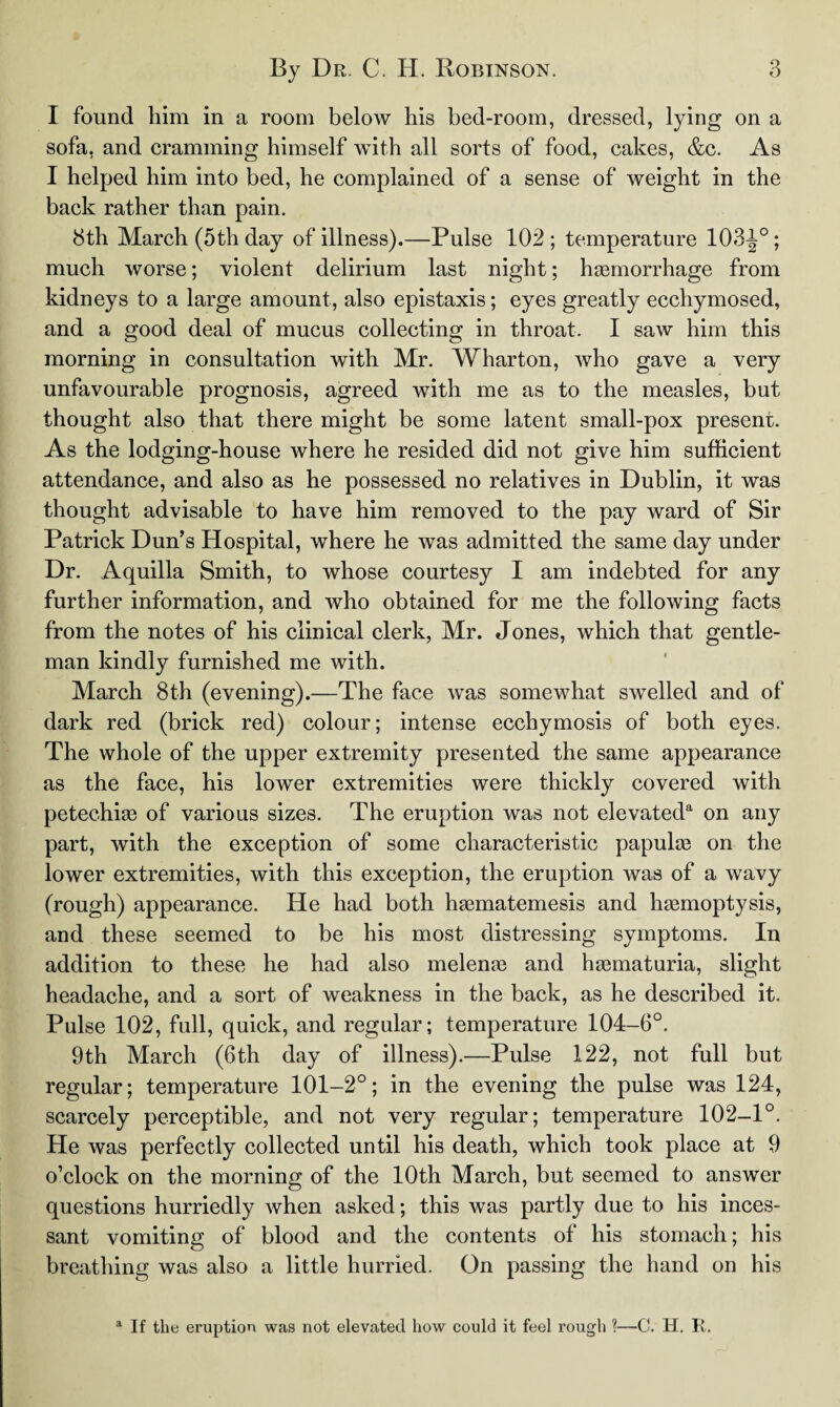 I found him in a room below his bed-room, dressed, lying on a sofa, and cramming himself with all sorts of food, cakes, &c. As I helped him into bed, he complained of a sense of weight in the back rather than pain. 8th March (5th day of illness).—Pulse 102 ; temperature 103J°; much worse; violent delirium last night; haemorrhage from kidneys to a large amount, also epistaxis; eyes greatly ecchymosed, and a good deal of mucus collecting in throat. I saw him this morning in consultation with Mr. Wharton, who gave a very unfavourable prognosis, agreed with me as to the measles, but thought also that there might be some latent small-pox present. As the lodging-house where he resided did not give him sufficient attendance, and also as he possessed no relatives in Dublin, it was thought advisable to have him removed to the pay ward of Sir Patrick Dun’s Hospital, where he was admitted the same day under Dr. Aquilla Smith, to whose courtesy I am indebted for any further information, and who obtained for me the following facts from the notes of his clinical clerk, Mr. Jones, which that gentle¬ man kindly furnished me with. March 8th (evening).—The face was somewhat swelled and of dark red (brick red) colour; intense ecchymosis of both eyes. The whole of the upper extremity presented the same appearance as the face, his lower extremities were thickly covered with petechias of various sizes. The eruption was not elevated*1 on any part, with the exception of some characteristic papulas on the lower extremities, with this exception, the eruption was of a wavy (rough) appearance. He had both hasmatemesis and haemoptysis, and these seemed to be his most distressing symptoms. In addition to these he had also melenae and haematuria, slight headache, and a sort of weakness in the back, as he described it. Pulse 102, full, quick, and regular; temperature 104-6°. 9th March (6th day of illness).—Pulse 122, not full but regular; temperature 101-2°; in the evening the pulse was 124, scarcely perceptible, and not very regular; temperature 102-1°. He was perfectly collected until his death, which took place at 9 o’clock on the morning of the 10th March, but seemed to answer questions hurriedly when asked; this was partly due to his inces¬ sant vomiting of blood and the contents of his stomach; his breathing was also a little hurried. On passing the hand on his a If the eruption was not elevated how could it feel rough ?—C. H. R.