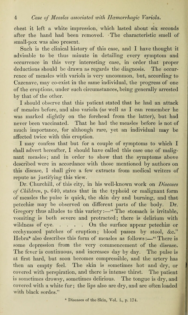 i chest it left a white impression, which lasted about six seconds after the hand had been removed. -The characteristic smell of small-pox was also present. Such is the clinical history of this case, and I have thought it advisable to be thus minute in detailing every symptom and occurrence in this very interesting case, in order that proper deductions should be drawn as regards the diagnosis. The occur¬ rence of measles with variola is very uncommon, but, according to Cazenave, may co-exist in the same individual, the progress of one of the eruptions, under such circumstances, being generally arrested by that of the other. I should observe that this patient stated that he had an attack of measles before, and also variola (as well as I can remember he was marked slightly on the forehead from the latter), but had never been vaccinated. That he had the measles before is not of much importance, for although rare, yet an individual may be affected twice with this eruption. I may confess that but for a couple of symptoms to which I shall advert hereafter, I should have called this case one of malig¬ nant measles; and in order to show that the symptoms above described were in accordance with those mentioned by authors on this disease, I shall give a few extracts from medical writers of repute as justifying this view. Dr. Churchill, of this city, in his well-known work on Diseases of Children, p. 640, states that in the typhoid or malignant form of measles the pulse is quick, the skin dry and burning, and that petechiae may be observed on different parts of the body. Dr. Gregory thus alludes to this variety:—“The stomach is irritable, vomiting is both severe and protracted; there is delirium with wildness of eye.On the surface appear petechiae or ecchymosed patches of eruption; blood passes by stool, &c.” Hebraa also describes this form of measles as follows:—“ There is some depression from the very commencement of the disease. The fever is continuous, and increases day by day. The pulse is at first hard, but soon becomes compressible, and the artery has then an empty feel. The skin is sometimes hot and dry, or covered with perspiration, and there is intense thirst. The patient is sometimes drowsy, sometimes delirious. The tongue is dry, and covered with a white fur; the lips also are dry, and are often loaded with black sordes.” a Diseases of the Skin, Yol. i., p. 174.