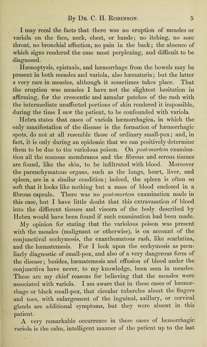 I may recal the facts that there was no eruption of measles or variola on the face, neck, chest, or hands; no itching, no sore throat, no bronchial affection, no pain in the back; the absence of which signs rendered the case most perplexing, and difficult to be diagnosed. Haemoptysis, epistaxis, and haemorrhage from the bowels may be present in both measles and variola, also hgematuria; but the latter s very rare in measles, although it sometimes takes place. That the eruption was measles I have not the slightest hesitation in affirming, for the crescentic and annular patches of the rash with the intermediate unaffected portions of skin rendered it impossible, during the time I saw the patient, to be confounded with variola. Hebra states that cases of variola hemorrhagica, in which the only manifestation of the disease is the formation of hemorrhagic spots, do not at all resemble those of ordinary small-pox; and, in fact, it is only during an epidemic that we can positively determine them to be due to the variolous poison. On post-mortem examina¬ tion all the mucous membranes and the fibrous and serous tissues are found, like the skin, to be infiltrated with blood. Moreover the parenchymatous organs, such as the lungs, heart, liver, and spleen, are in a similar condition; indeed, the spleen is often so soft that it looks like nothing but a mass of blood enclosed in a fibrous capsule. There was no post-mortem examination made in this case, but I have little doubt that this extravasation of blood into the different tissues and viscera of the body, described by Hebra would have been found if such examination had been made. My opinion for stating that the variolous poison was present with the measles (malignant or otherwise), is on account of the conjunctival ecchymosis, the exanthematous rash, like scarlatina, and the hgernatemesis. For I look upon the ecchymosis as pecu¬ liarly diagnostic of small-pox, and also of a very dangerous form of the disease; besides, hgernatemesis and effusion of blood under the conjunctiva have never, to my knowledge, been seen in measles. These are my chief reasons for believing that the measles were associated with variola. I am aware that in these cases of hemor¬ rhage or black small-pox, that circular tubercles about the fingers and toes, with enlargement of the inguinal, axillary, or cervical glands are additional symptoms, but they were absent in this patient. A very remarkable occurrence in these cases of hemorrhagic variola is the calm, intelligent manner of the patient up to the last