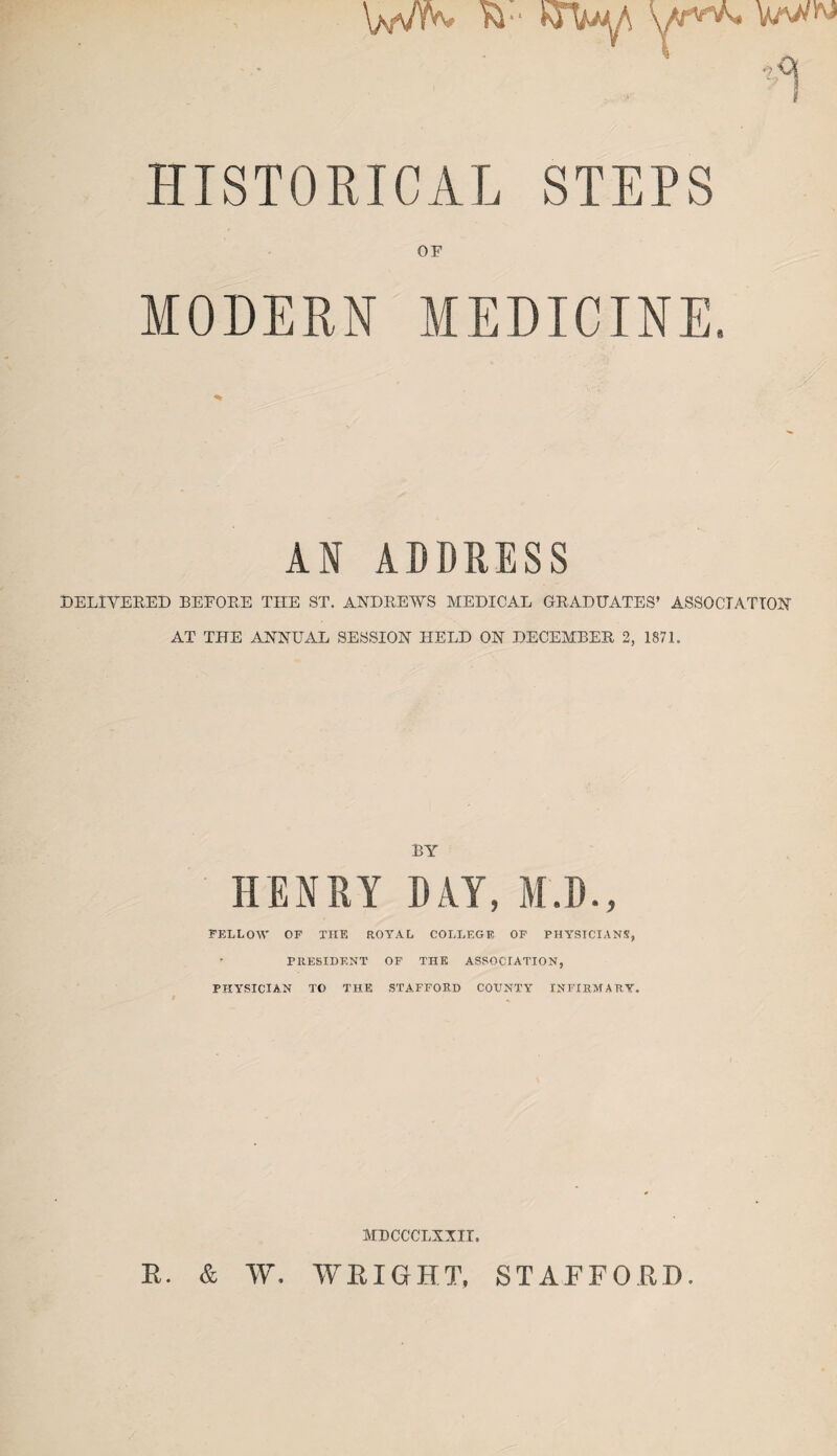 \mvyw kr yr**. Wwi'» 51 rfj HISTORICAL STEPS MODERN % AN ADDRESS DELIVERED BEFORE THE ST. ANDREWS MEDICAL GRADUATES’ ASSOCIATION' AT THE ANNUAL SESSION HELD ON DECEMBER 2, 1871. BY HENRY DAY, M.D., FELLOW OF THE ROYAL COLLEGE OF PHYSICIANS, PRESIDENT OF THE ASSOCIATION, PHYSICIAN TO THE STAFFORD COUNTY INFIRMARY. MDCCCLXXII. R. & W. WRIGHT. STAFFORD.