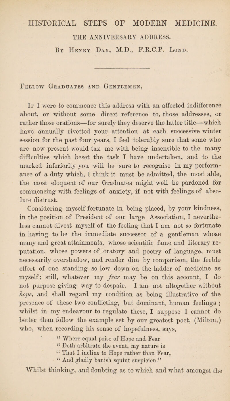 HISTORICAL STEPS OF MODERN MEDICINE. THE ANNIVERSARY ADDRESS. By Henry Day, M.D., F.R.C.P. Lond. Fellow Graduates and Gentlemen, If I were to commence tliis address with an affected indifference about, or without some direct reference to, those addresses, or rather those orations—-for surely they deserve the latter title—which have annually rivetted your attention at each successive winter session for the past four years, I feel tolerably sure that some who are now present would tax me with being insensible to the many difficulties which beset the task I have undertaken, and to the marked inferiority you will be sure to recognise in my perform¬ ance of a duty which, I think it must be admitted, the most able, the most eloquent of our Graduates might well be pardoned for commencing with feelings of anxiety, if not with feelings of abso¬ lute distrust. Considering myself fortunate in being placed, by your kindness, in the position of President of our large Association, I neverthe¬ less cannot divest myself of the feeling that I am not so fortunate in having to be the immediate successor of a gentleman whose many and great attainments, whose scientific fame and literary re¬ putation, whose powers of oratory and poetry of language, must necessarily overshadow, and render dim by comparison, the feeble effort of one standing so low down on the ladder of medicine as myself; still, whatever my fear may be on this account, I do not purpose giving way to despair. I am not altogether without hope, and shall regard my condition as being illustrative of the presence of these two conflicting, but dominant, human feelings ; whilst in my endeavour to regulate these, I suppose I cannot do better than follow the example set by our greatest poet, (Milton,) who, when recording his sense of hopefulness, says, “ Where equal poise of Hope and Fear “ Doth arbitrate the event, my nature is “ That I incline to Hope rather than Fear, “ And gladly banish squint suspicion.” Whilst thinking, and doubting as to which and what amongst the