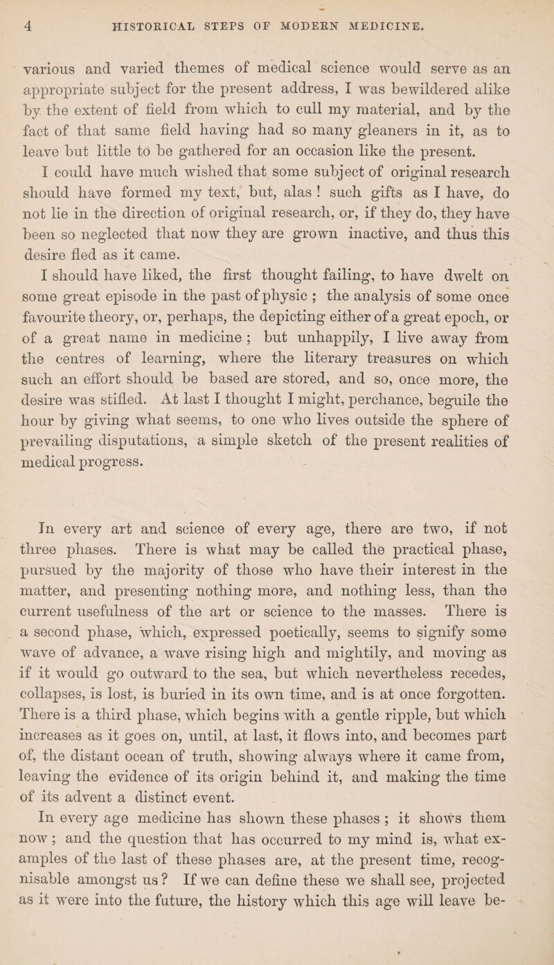 various and varied tliemes of medical science would serve as an appropriate subject for the present address, I was bewildered alike by the extent of field from which to cull my material, and by the fact of that same field having had so many gleaners in it, as to leave but little to be gathered for an occasion like the present. I could have much wished that some subject of original research should have formed my text, but, alas ! such gifts as I have, do not lie in the direction of original research, or, if they do, they have been so neglected that now they are grown inactive, and thus this desire fled as it came. I should have liked, the first thought failing, to have dwelt on some great episode in the past of physic ; the analysis of some once favourite theory, or, perhaps, the depicting either of a great epoch, or of a great name in medicine ; but unhappily, I live away from the centres of learning, where the literary treasures on which such an effort should be based are stored, and so, once more, the desire was stifled. At last I thought I might, perchance, beguile the hour by giving what seems, to one who lives outside the sphere of prevailing disputations, a simple sketch of the present realities of medical progress. In every art and science of every age, there are two, if not three phases. There is what may be called the practical phase, pursued by the majority of those who have their interest in the matter, and presenting nothing more, and nothing less, than the current usefulness of the art or science to the masses. There is a second phase, which, expressed poetically, seems to signify some wave of advance, a wave rising high and mightily, and moving as if it would go outward to the sea, but which nevertheless recedes, collapses, is lost, is buried in its own time, and is at once forgotten. There is a third phase, which begins with a gentle ripple, but which increases as it goes on, until, at last, it flows into, and becomes part of, the distant ocean of truth, showing always where it came from, leaving the evidence of its origin behind it, and making the time of its advent a distinct event. In every age medicine has shown these phases ; it shows them now; and the question that has occurred to my mind is, what ex¬ amples of the last of these phases are, at the present time, recog¬ nisable amongst us ? If we can define these we shall see, projected as it were into the future, the history which this age will leave be-