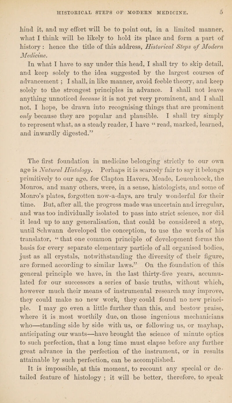hind it, and my effort will be to point out, in a limited manner, what I think wall be likely to hold its place and form a part of history: hence the title of this address, Historical Steps of Modern Medicine. In what I have to say under this head, I shall try to skip detail, and keep solely to the idea suggested by the largest courses of advancement ; I shall, in like manner, avoid feeble theory, and keep solely to the strongest principles in advance. I shall not leave anything unnoticed because it is not yet very prominent, and I shall not, I hope, be drawn into recognising things that are prominent only because they are popular and plausible. I shall try simply to represent what, as a steady reader, I have “ read, marked, learned, and inwardly digested.” The first foundation in medicine belonging strictly to our own age is Natural Histology. Perhaps it is scarcely fair to say it belongs primitively to our age, for Clapton Havers, Meade, Leuenhoeck, the Monros, and many others, were, in a sense, histologists, and some of Monro’s plates, forgotten now-a-days, are truly wonderful for their time. Put, after all, the progress made was uncertain and irregular, and was too individually isolated to pass into strict science, nor did it lead up to any generalisation, that could be considered a step, until Schwann developed the conception, to use the words of his translator, “ that one common principle of development forms the basis for every separate elementary particle of all organised bodies, just as all crystals, notwithstanding the diversity of their figure, are formed according to similar laws.” On the foundation of this general principle we have, in the last thirty-five years, accumu¬ lated for our successors a series of basic truths, without which, however much their means of instrumental research may improve, they could make no new work, they could found no new princi¬ ple. I may go even a little further than this, and bestow praise, where it is most worthily due, on those ingenious mechanicians who—standing side by side with us, or following us, or mayhap, anticipating our wants—have brought the science of minute ojitics to such perfection, that a long time must elapse before any further great advance in the perfection of the instrument, or in results attainable by such perfection, can be accomplished. It is impossible, at this moment, to recount any special or de¬ tailed feature of histology ; it will be better, therefore, to speak