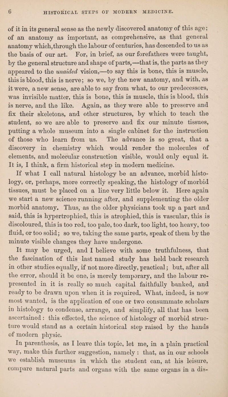 of it in its general sense as the newly discovered anatomy of this age; of an anatomy as important, as comprehensive, as that general anatomy which,through the labour of centuries, has descended to us as the basis of our art. For, in brief, as our forefathers were taught, by the general structure and shape of parts,—-that is, the parts as they appeared to the unaided vision,—-to say this is bone, this is muscle, this is blood, this is nerve; so we, by the new anatomy, and with, as it were, a new sense, are able to say from what, to our predecessors, was invisible matter, this is bone, this is muscle, this is blood, this is nerve, and the like. Again, as they were able to preserve and fix their skeletons, and other structures, by which to teach the student, so we are able to preserve and fix our minute tissues, putting a whole museum into a single cabinet for the instruction of those who learn from us. The advance is so great, that a discovery in chemistry which would render the molecules of elements, and molecular construction visible, would only equal it. It is, I think, a firm historical step in modern medicine. If what I call natural histology be an advance, morbid histo¬ logy, or, perhaps, more correctly speaking, the histology of morbid tissues, must be placed on a line very little below it. Here again we start a new science running after, and supplementing the older morbid anatomy. Thus, as the older physicians took up a part and said, this is hypertrophied, this is atrophied, this is vascular, this is discoloured, this is too red, too pale, too dark, too light, too heavy, too fluid, or too solid; so we, taking the same parts, speak of them by the minute visible changes they have undergone. It may be urged, and I believe with some truthfulness, that the fascination of this last named study has held back research in other studies equally, if not more directly, practical; but, after all the error, should it be one, is merely temporary, and the labour re¬ presented in it is really so much capital faithfully banked, and ready to be drawn upon when it is required. What, indeed, is now most wanted, is the application of one or two consummate scholars in histology to condense, arrange, and simplify, all that has been ascertained : this effected, the science of histology of morbid struc¬ ture would stand as a certain historical step raised by the hands of modern physic. In parenthesis, as I leave this topic, let me, in a plain practical way, make this further suggestion, namely : that, as in our schools we establish museums in which the student can, at his leisure, compare natural parts and organs with the same organs in a dis-