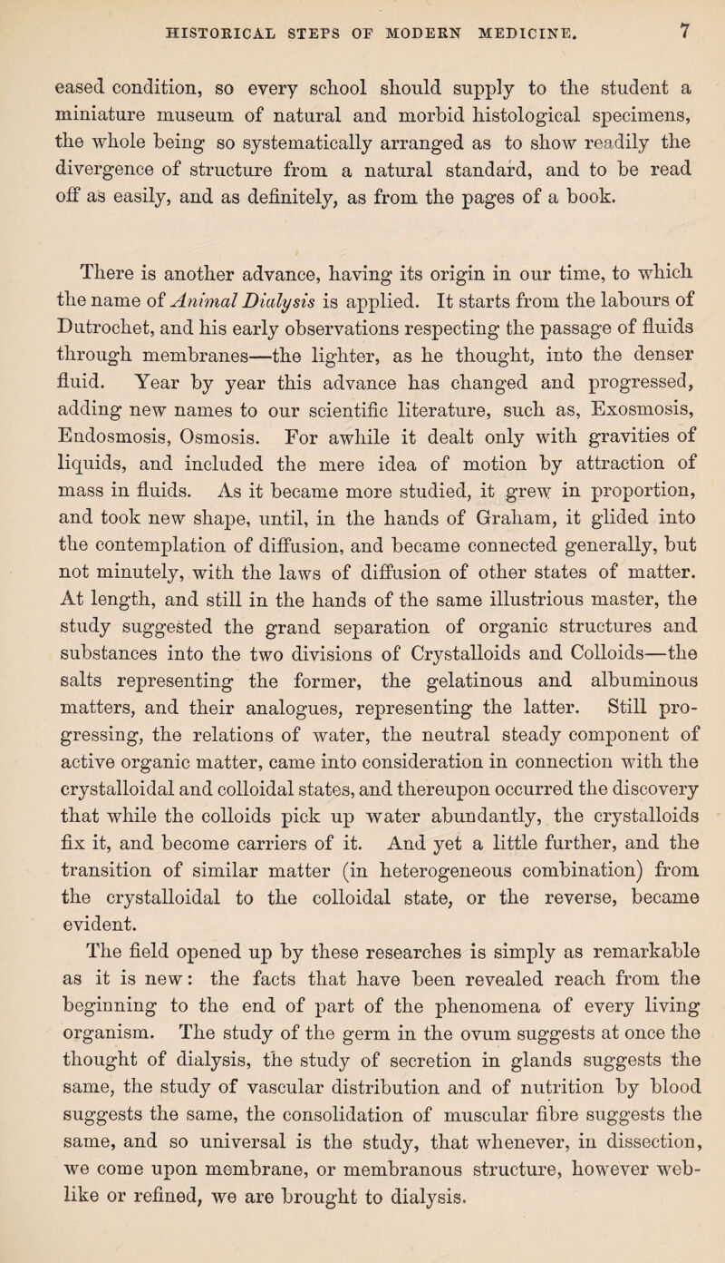 eased condition, so every school should supply to the student a miniature museum of natural and morbid histological specimens, the whole being so systematically arranged as to show readily the divergence of structure from a natural standard, and to be read off as easily, and as definitely, as from the pages of a book. There is another advance, having its origin in our time, to which the name of Animal Dialysis is applied. It starts from the labours of Dutrochet, and his early observations respecting the passage of fluids through membranes—the lighter, as he thought, into the denser fluid. Year by year this advance has changed and progressed, adding new names to our scientific literature, such as, Exosmosis, Endosmosis, Osmosis. For awhile it dealt only with gravities of liquids, and included the mere idea of motion by attraction of mass in fluids. As it became more studied, it grew in proportion, and took new shape, until, in the hands of Graham, it glided into the contemplation of diffusion, and became connected generally, but not minutely, with the laws of diffusion of other states of matter. At length, and still in the hands of the same illustrious master, the study suggested the grand separation of organic structures and substances into the two divisions of Crystalloids and Colloids—the salts representing the former, the gelatinous and albuminous matters, and their analogues, representing the latter. Still pro¬ gressing, the relations of water, the neutral steady component of active organic matter, came into consideration in connection with the crystalloidal and colloidal states, and thereupon occurred the discovery that while the colloids pick up water abundantly, the crystalloids fix it, and become carriers of it. And yet a little further, and the transition of similar matter (in heterogeneous combination) from the crystalloidal to the colloidal state, or the reverse, became evident. The field opened up by these researches is simply as remarkable as it is new: the facts that have been revealed reach from the beginning to the end of part of the phenomena of every living organism. The study of the germ in the ovum suggests at once the thought of dialysis, the study of secretion in glands suggests the same, the study of vascular distribution and of nutrition by blood suggests the same, the consolidation of muscular fibre suggests the same, and so universal is the study, that whenever, in dissection, we come upon membrane, or membranous structure, however web¬ like or refined, we are brought to dialysis.