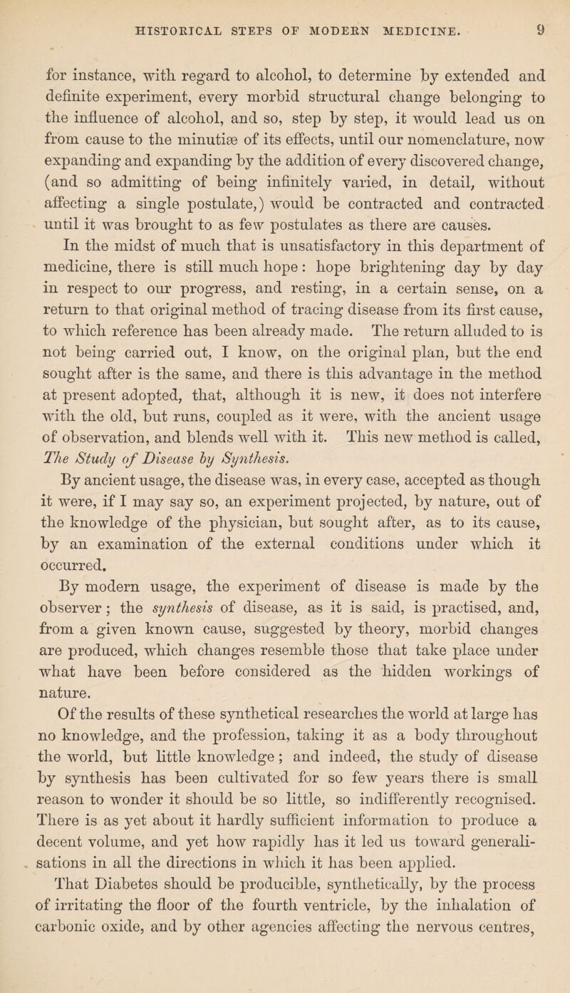 for instance, with regard to alcohol, to determine by extended and definite experiment, every morbid structural change belonging to the influence of alcohol, and so, step by step, it would lead us on from cause to the minutiae of its effects, until our nomenclature, now expanding and expanding by the addition of every discovered change, (and so admitting of being infinitely varied, in detail, without affecting a single postulate,) would be contracted and contracted until it was brought to as few postulates as there are causes. In the midst of much that is unsatisfactory in this department of medicine, there is still much hope: hope brightening day by day in respect to our progress, and resting, in a certain sense, on a return to that original method of tracing disease from its first cause, to which reference has been already made. The return alluded to is not being carried out, I know, on the original plan, but the end sought after is the same, and there is this advantage in the method at present adopted, that, although it is new, it does not interfere with the old, but runs, coupled as it were, with the ancient usage of observation, and blends well with it. This new method is called, The Study of Disease by Synthesis. By ancient usage, the disease was, in every case, accepted as though it were, if I may say so, an experiment projected, by nature, out of the knowledge of the physician, but sought after, as to its cause, by an examination of the external conditions under which it occurred. By modern usage, the experiment of disease is made by the observer; the synthesis of disease, as it is said, is practised, and, from a given known cause, suggested by theory, morbid changes are produced, which changes resemble those that take place under what have been before considered as the hidden workings of nature. Of the results of these synthetical researches the world at large has no knowledge, and the profession, taking it as a body throughout the world, but little knowledge; and indeed, the study of disease by synthesis has been cultivated for so few years there is small reason to wonder it should be so little, so indifferently recognised. There is as yet about it hardly sufficient information to produce a decent volume, and yet how rapidly has it led us toward generali- . sations in all the directions in which it has been applied. That Diabetes should be producible, synthetically, by the process of irritating the floor of the fourth ventricle, by the inhalation of carbonic oxide, and by other agencies affecting the nervous centres,