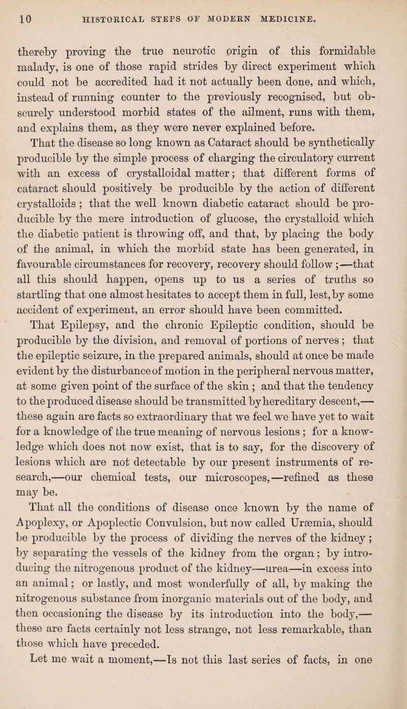 thereby proving the true neurotic origin of this formidable malady, is one of those rapid strides by direct experiment which could not be accredited had it not actually been done, and which, instead of running counter to the previously recognised, but ob¬ scurely understood morbid states of the ailment, runs with them, and explains them, as they were never explained before. That the disease so long known as Cataract should be synthetically producible by the simple process of charging the circulatory current with an excess of crystalloidal matter; that different forms of cataract should positively be producible by the action of different crystalloids ; that the well known diabetic cataract should be pro¬ ducible by the mere introduction of glucose, the crystalloid which the diabetic patient is throwing off, and that, by placing the body of the animal, in which the morbid state has been generated, in favourable circumstances for recovery, recovery should follow ;—that all this should happen, opens up to us a series of truths so startling that one almost hesitates to accept them in full, lest, by some accident of experiment, an error should have been committed. That Epilepsy, and the chronic Epileptic condition, should be producible by the division, and removal of portions of nerves ; that the epileptic seizure, in the prepared animals, should at once be made evident by the disturbance of motion in the peripheral nervous matter, at some given point of the surface of the skin ; and that the tendency to the produced disease should be transmitted by hereditary descent,—• these again are facts so extraordinary that we feel we have yet to wait for a knowledge of the true meaning of nervous lesions ; for a know¬ ledge which does not now exist, that is to say, for the discovery of lesions which are not detectable by our present instruments of re¬ search,—our chemical tests, our microscopes,—refined as these may be. That all the conditions of disease once known by the name of Apoplexy, or Apoplectic Convulsion, but now called Uraemia, should be producible by the process of dividing the nerves of the kidney ; by separating the vessels of the kidney from the organ; by intro¬ ducing the nitrogenous product of the kidney—urea—in excess into an animal; or lastly, and most wonderfully of all, by making the nitrogenous substance from inorganic materials out of the body, and then occasioning the disease by its introduction into the body,— these are facts certainly not less strange, not less remarkable, than those which have preceded. Let me wait a moment,—Is not this last series of facts, in one