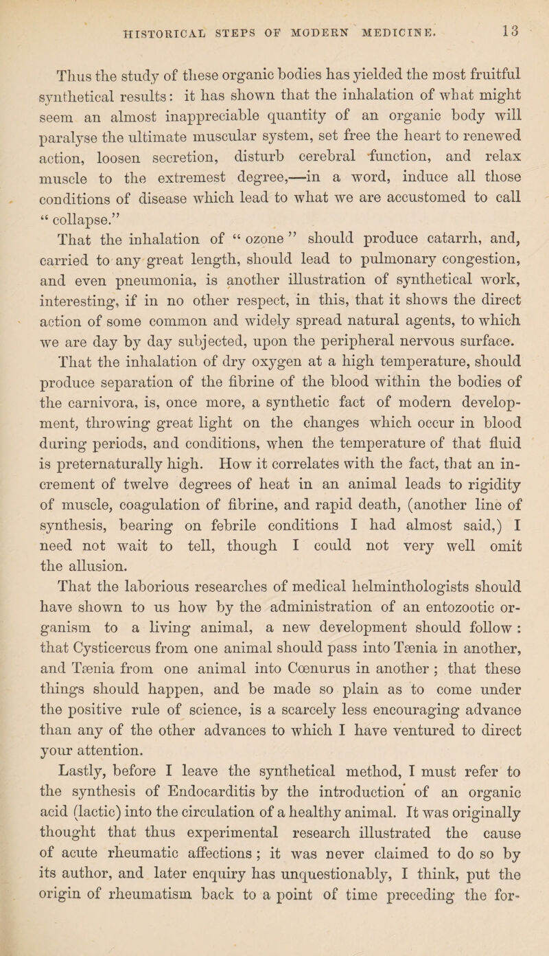 Tlius the study of these organic bodies has yielded the most fruitful synthetical results: it has shown that the inhalation of what might seem an almost inappreciable quantity of an organic body will paralyse the ultimate muscular system, set free the heart to renewed action, loosen secretion, disturb cerebral function, and relax muscle to the extremest degree,—in a word, induce all those conditions of disease which lead to what we are accustomed to call “ collapse.’’ That the inhalation of “ ozone ” should produce catarrh, and, carried to any great length, should lead to pulmonary congestion, and even pneumonia, is another illustration of synthetical work, interesting, if in no other respect, in this, that it shows the direct action of some common and widely spread natural agents, to which we are day by day subjected, upon the peripheral nervous surface. That the inhalation of dry oxygen at a high temperature, should produce separation of the fibrine of the blood within the bodies of the carnivora, is, once more, a synthetic fact of modern develop¬ ment, throwing great light on the changes which occur in blood during periods, and conditions, when the temperature of that fluid is preternaturally high. How it correlates with the fact, that an in¬ crement of twelve degrees of heat in an animal leads to rigidity of muscle, coagulation of fibrine, and rapid death, (another line of synthesis, bearing on febrile conditions I had almost said,) I need not wait to tell, though I could not very well omit the allusion. That the laborious researches of medical helminthologists should have shown to us how by the administration of an entozootic or¬ ganism to a living animal, a new development should follow : that Cysticercus from one animal should pass into Tsenia in another, and Taenia from one animal into Coenurus in another ; that these things should happen, and be made so plain as to come under the positive rule of science, is a scarcely less encouraging advance than any of the other advances to which I have ventured to direct your attention. Lastly, before I leave the synthetical method, I must refer to the synthesis of Endocarditis by the introduction of an organic acid (lactic) into the circulation of a healthy animal. It was originally thought that thus experimental research illustrated the cause of acute rheumatic affections ; it was never claimed to do so by its author, and later enquiry has unquestionably, I think, put the origin of rheumatism back to a point of time preceding the for-