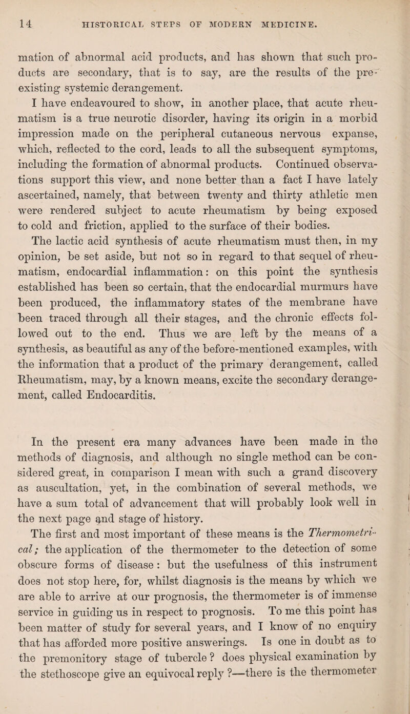 mation of abnormal acid products, and has shown that such pro¬ ducts are secondary, that is to say, are the results of the pre¬ existing systemic derangement. I have endeavoured to show, in another place, that acute rheu¬ matism is a true neurotic disorder, having its origin in a morbid impression made on the peripheral cutaneous nervous expanse, which, reflected to the cord, leads to all the subsequent symptoms, including the formation of abnormal products. Continued observa¬ tions support this view, and none better than a fact I have lately ascertained, namely, that between twenty and thirty athletic men were rendered subject to acute rheumatism by being exposed to cold and friction, applied to the surface of their bodies. The lactic acid synthesis of acute rheumatism must then, in my opinion, be set aside, but not so in regard to that sequel of rheu¬ matism, endocardial inflammation: on this point the synthesis established has been so certain, that the endocardial murmurs have been produced, the inflammatory states of the membrane have been traced through all their stages, and the chronic effects fol¬ lowed out to the end. Thus we are left by the means of a synthesis, as beautiful as any of the before-mentioned examples, with the information that a product of the primary derangement, called Rheumatism, may, by a known means, excite the secondary derange¬ ment, called Endocarditis. In the present era many advances have been made in the methods of diagnosis, and although no single method can be con¬ sidered great, in comparison I mean with such a grand discovery as auscultation, yet, in the combination of several methods, we have a sum total of advancement that will probably look well in the next page and stage of history. The first and most important of these means is the Thermometri cal; the application of the thermometer to the detection of some obscure forms of disease : but the usefulness of this instrument does not stop here, for, whilst diagnosis is the means by which we are able to arrive at our prognosis, the thermometer is of immense service in guiding us in respect to prognosis. To me this point has been matter of study for several years, and I know of no enquiry that has afforded more positive answerings. Is one in doubt as to the premonitory stage of tubercle ? does physical examination hy the stethoscope give an equivocal repl}7 ?—there is the thermometer