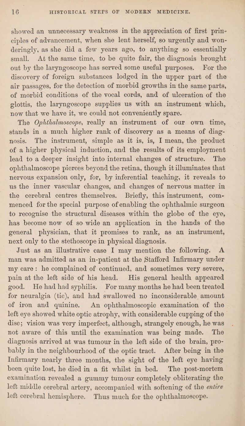 showed an unnecessary weakness in the appreciation of first prin¬ ciples of advancement, when she lent herself, so urgently and won- deringly, as she did a few years ago, to anything so essentially small. At the same time, to be quite fair, the diagnosis brought out by the laryngoscope has served some useful purposes. For the discovery of foreign substances lodged in the upper part of the air passages, for the detection of morbid growths in the same parts, of morbid conditions of the vocal cords, and of ulceration of the glottis, the laryngoscope supplies us with an instrument which, now that we have it, we could not conveniently spare. The Ophthalmoscope, really an instrument of our own time, stands in a much higher rank of discovery as a means of diag¬ nosis. The instrument, simple as it is, is, I mean, the product of a higher physical induction, and the results of its employment lead to a deeper insight into internal changes of structure. The ophthalmoscope pierces beyond the retina, though it illuminates that nervous expansion only, for, by inferential teaching, it reveals to us the inner vascular changes, and changes of nervous matter in the cerebral centres themselves. Briefly, this instrument, com¬ menced for the special purpose of enabling the ophthalmic surgeon to recognise the structural diseases within the globe of the eye, has become now of so wide an application in the hands of the general physician, that it promises to rank, as an instrument, next only to the stethoscope in physical diagnosis. Just as an illustrative case I may mention the following. A man was admitted as an in-patient at the .Stafford Infirmary under my care : he complained of continued, and sometimes very severe, pain at the left side of his head. His general health appeared good. He had had syphilis. For many months he had been treated for neuralgia (tic), and had swallowed no inconsiderable amount of iron and quinine. An ophthalmoscopic examination of the left eye showed white optic atrophy, with considerable cupping of the disc; vision was very imperfect, although, strangely enough, he was not aware of this until the examination was being made. The diagnosis arrived at was tumour in the left side of the brain, pro¬ bably in the neighbourhood of the optic tract. After being in the Infirmary nearly three months, the sight of the left eye having been quite lost, he died in a fit whilst in bed. The post-mortem examination revealed a gummy tumour completely obliterating the left middle cerebral artery, accompanied with softening of the entire left cerebral hemisphere. Thus much for the ophthalmoscope.