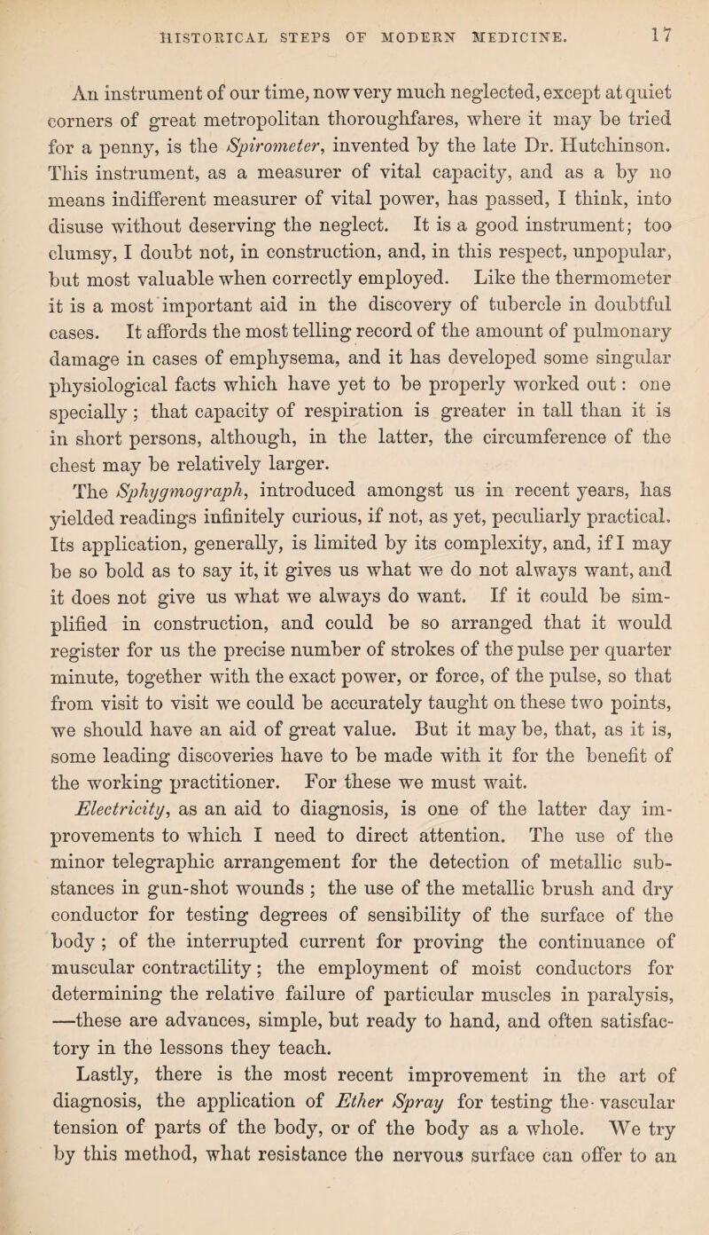 An instrument of our time, now very much neglected, except at quiet corners of great metropolitan thoroughfares, where it may be tried for a penny, is the Spirometer, invented by the late Dr. Hutchinson. This instrument, as a measurer of vital capacity, and as a by no means indifferent measurer of vital power, has passed, I think, into disuse without deserving the neglect. It is a good instrument; too clumsy, I doubt not, in construction, and, in this respect, unpopular, but most valuable when correctly employed. Like the thermometer it is a most important aid in the discovery of tubercle in doubtful cases. It affords the most telling record of the amount of pulmonary damage in cases of emphysema, and it has developed some singular physiological facts which have yet to be properly worked out: one specially; that capacity of respiration is greater in tall than it is in short persons, although, in the latter, the circumference of the chest may be relatively larger. The Sphygmograph, introduced amongst us in recent years, has yielded readings infinitely curious, if not, as yet, peculiarly practical. Its application, generally, is limited by its complexity, and, if I may be so bold as to say it, it gives us what we do not always want, and it does not give us what we always do want. If it could be sim¬ plified in construction, and could be so arranged that it would register for us the precise number of strokes of the pulse per quarter minute, together with the exact power, or force, of the pulse, so that from visit to visit we could be accurately taught on these two points, we should have an aid of great value. But it may be, that, as it is, some leading discoveries have to be made with it for the benefit of the working practitioner. For these we must wait. Electricity, as an aid to diagnosis, is one of the latter day im¬ provements to which I need to direct attention. The use of the minor telegraphic arrangement for the detection of metallic sub¬ stances in gun-shot wounds ; the use of the metallic brush and dry conductor for testing degrees of sensibility of the surface of the body ; of the interrupted current for proving the continuance of muscular contractility; the employment of moist conductors for determining the relative failure of particular muscles in paralysis, —these are advances, simple, but ready to hand, and often satisfac¬ tory in the lessons they teach. Lastly, there is the most recent improvement in the art of diagnosis, the application of Ether Spray for testing the* vascular tension of parts of the body, or of the body as a whole. We try by this method, what resistance the nervous surface can offer to an