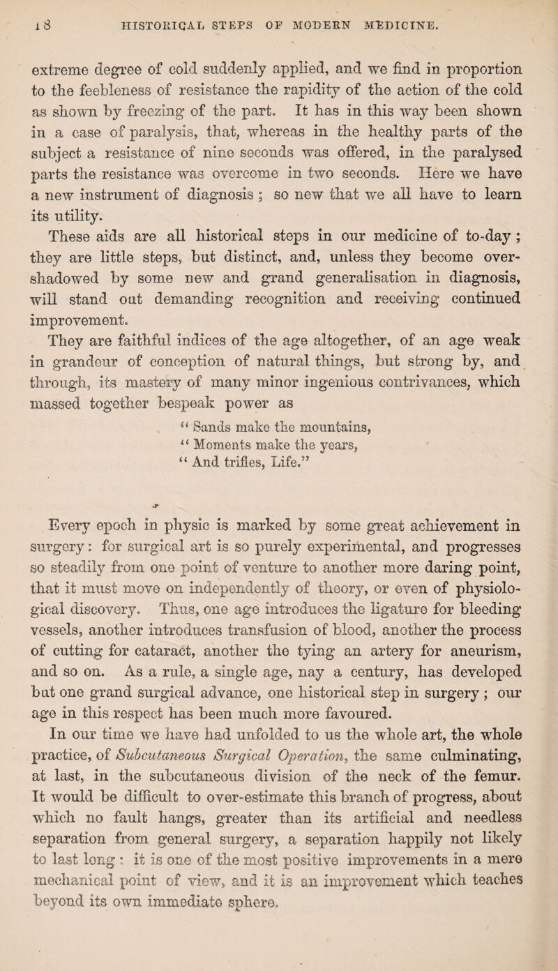 extreme degree of cold suddenly applied, and we find in proportion to the feebleness of resistance the rapidity of the action of the cold as shown by freezing of the part. It has in this way been shown in a case of paralysis, that, whereas in the healthy parts of the subject a resistance of nine seconds was offered, in the paralysed parts the resistance was overcome in two seconds. Here we have a new instrument of diagnosis ; so new that we all have to learn its utility. These aids are all historical steps in our medicine of to-day ; they are little steps, but distinct, and, unless they become over¬ shadowed by some new and grand generalisation in diagnosis, will stand out demanding recognition and receiving continued improvement. They are faithful indices of the age altogether, of an age weak in grandeur of conception of natural things, but strong by, and through, its mastery of many minor ingenious contrivances, which massed together bespeak power as u Sands make the mountains, “ Moments make the years, “ And trifles, Life.” Every epoch in physic is marked by some great achievement in surgery: for surgical art is so purely experimental, and progresses so steadily from one point of venture to another more daring point, that it must move on independently of theory, or even of physiolo¬ gical discovery. Thus, one age introduces the ligature for bleeding vessels, another introduces transfusion of blood, another the process of cutting for cataract, another the tying an artery for aneurism, and so on. As a rule, a single age, nay a century, has developed but one grand surgical advance, one historical step in surgery ; our age in this respect has been much more favoured. In our time we have had unfolded to us the whole art, the whole practice, of Subcutaneous Surgical Operation, the same culminating, at last, in the subcutaneous division of the neck of the femur. It would be difficult to over-estimate this branch of progress, about which no fault hangs, greater than its artificial and needless separation from general surgery, a separation happily not likely to last long • it is one of the most positive improvements in a mere mechanical point of view, and it is an improvement which teaches beyond its own immediate sphere.