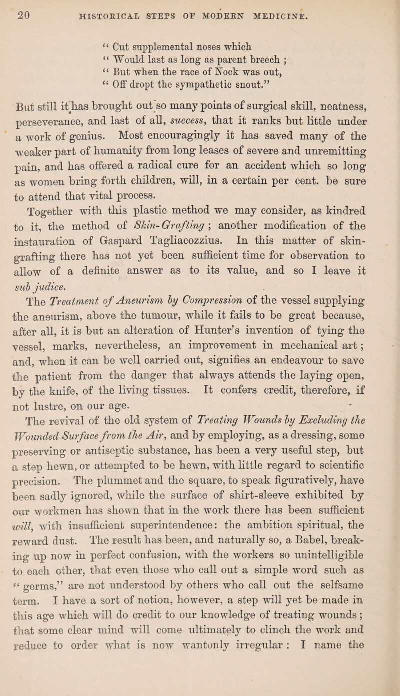 u Cut supplemental noses which. “ Would last as long as parent breech ; “ But when the race of Nock was out, “ Off dropt the sympathetic snout.” But still ifihas brought out'so many points of surgical skill, neatness, perseverance, and last of all, success, that it ranks but little under a work of genius. Most encouragingly it has saved many of the weaker part of humanity from long leases of severe and unremitting pain, and has offered a radical cure for an accident which so long as women bring forth children, will, in a certain per cent, be sure to attend that vital process. Together with this plastic method we may consider, as kindred to it, the method of Skin- Grafting ; another modification of the instauration of Gaspard Tagliacozzius. In this matter of skin- grafting there has not yet been sufficient time for observation to allow of a definite answer as to its value, and so I leave it sub judice. The Treatment of Aneurism by Compression of the vessel supplying the aneurism, above the tumour, while it fails to be great because, after all, it is but an alteration of Hunter’s invention of tying the vessel, marks, nevertheless, an improvement in mechanical art; and, when it can be well carried out, signifies an endeavour to save the patient from the danger that always attends the laying open, by the knife, of the living tissues. It confers credit, therefore, if not lustre, on our age. The revival of the old system of Treating Wounds by Excluding the JVounded Surface from the Air, and by employing, as a dressing, some preserving or antiseptic substance, has been a very useful step, but a step hewn, or attempted to be hewn, with little regard to scientific precision. The plummet and the square, to speak figuratively, have been sadly ignored, while the surface of shirt-sleeve exhibited by our workmen has shown that in the work there has been sufficient will, with insufficient superintendence: the ambition spiritual, the reward dust. The result has been, and naturally so, a Babel, break¬ ing up now in perfect confusion, with the workers so unintelligible to each other, that even those who call out a simple word such as germs,” are not understood by others who call out the selfsame term. I have a sort of notion, however, a step will yet be made in this age which will do credit to our knowledge of treating wounds; that some clear mind will come ultimately to clinch the work and reduce to order what is now wantonly irregular : I name the