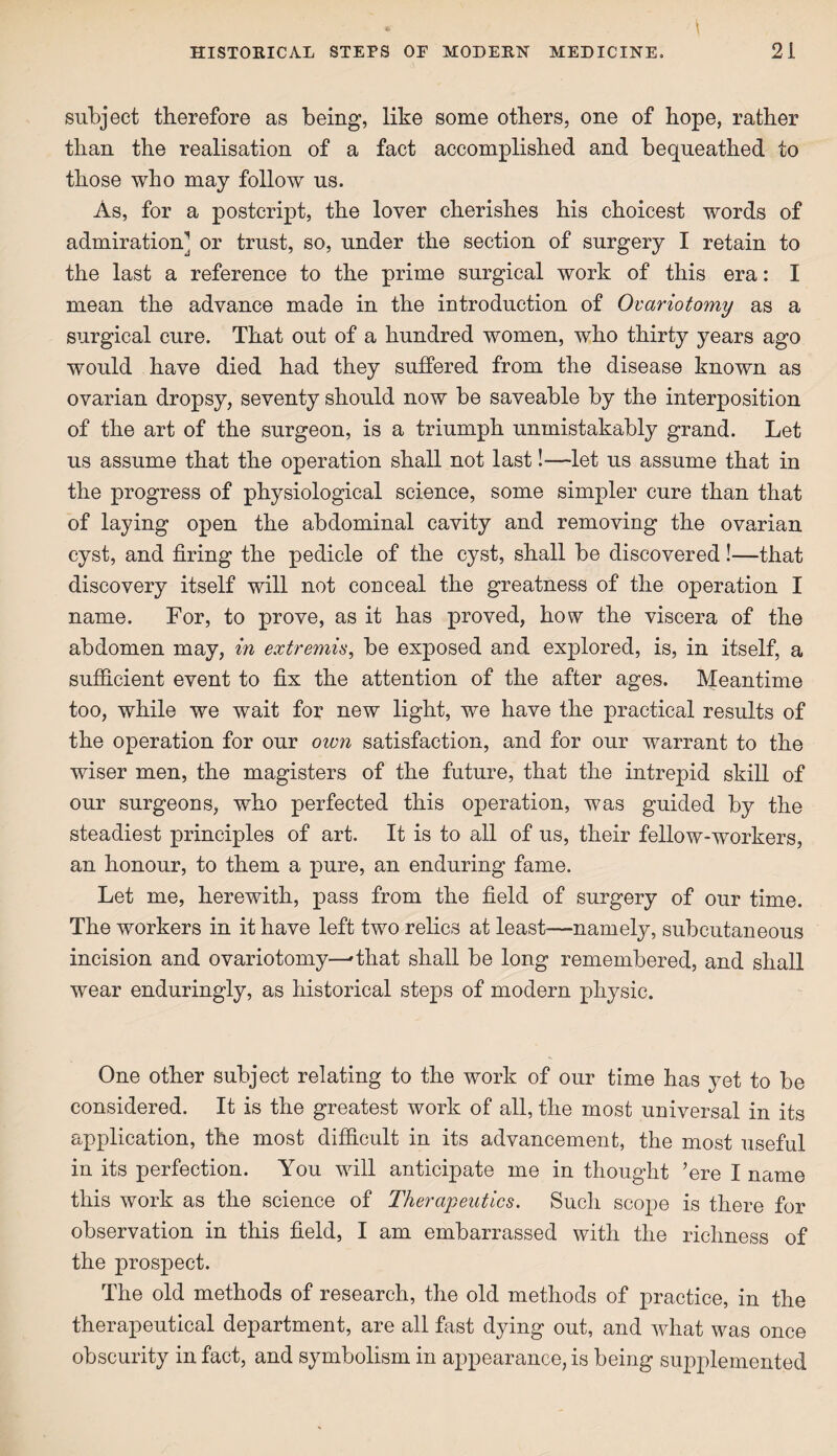 subject therefore as being, like some others, one of hope, rather than the realisation of a fact accomplished and bequeathed to those who may follow us. As, for a postcript, the lover cherishes his choicest words of admiration] or trust, so, under the section of surgery I retain to the last a reference to the prime surgical work of this era: I mean the advance made in the introduction of Ovariotomy as a surgical cure. That out of a hundred women, who thirty years ago would have died had they suffered from the disease known as ovarian dropsy, seventy should now be saveable by the interposition of the art of the surgeon, is a triumph unmistakably grand. Let us assume that the operation shall not last!—let us assume that in the progress of physiological science, some simpler cure than that of laying open the abdominal cavity and removing the ovarian cyst, and firing the pedicle of the cyst, shall be discovered!—that discovery itself will not conceal the greatness of the operation I name. For, to prove, as it has proved, how the viscera of the abdomen may, in extremis, be exposed and explored, is, in itself, a sufficient event to fix the attention of the after ages. Meantime too, while we wait for new light, we have the practical results of the operation for our own satisfaction, and for our warrant to the wiser men, the magisters of the future, that the intrepid skill of our surgeons, who perfected this operation, was guided by the steadiest principles of art. It is to all of us, their fellow-workers, an honour, to them a pure, an enduring fame. Let me, herewith, pass from the field of surgery of our time. The workers in it have left two relics at least—namely, subcutaneous incision and ovariotomy—'that shall be long remembered, and shall wear enduringly, as historical steps of modem physic. One other subject relating to the work of our time has yet to be considered. It is the greatest work of all, the most universal in its application, the most difficult in its advancement, the most useful in its perfection. You will anticipate me in thought ’ere I name this work as the science of Therapeutics. Such scope is there for observation in this field, I am embarrassed with the richness of the prospect. The old methods of research, the old methods of practice, in the therapeutical department, are all fast dying out, and what was once obscurity in fact, and symbolism in appearance, is being supplemented