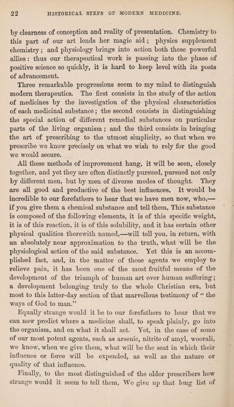 by clearness of conception and reality of presentation. Chemistry to this part of our art lends her magic aid ; physics supplement chemistry ; and physiology brings into action both these powerful allies : thus our therapeutical work is passing into the phase of positive science so quickly, it is hard to keep level with its posts of advancement. Three remarkable progressions seem to my mind to distinguish modern therapeutics. The first consists in the study of the action of medicines by the investigation of the physical characteristics of each medicinal substance; the second consists in distinguishing the special action of different remedial substances on particular parts of the living organism ; and the third consists in bringing the art of prescribing to the utmost simplicity, so that when we prescribe we know precisely on what we wish to rely for the good we would secure. All these methods of improvement hang, it will be seen, closely together, and yet they are often distinctly pursued, pursued not only by different men, but by men of diverse modes of thought. They are all good and productive of the best influences. It would be incredible to our forefathers to hear that we have men now, who,— if you give them a chemical substance and tell them, This substance is composed of the following elements, it is of this specific weight, it is of this reaction, it is of this solubility, and it has certain other physical qualities therewith named,—will tell you, in return, with an absolutely near approximation to the truth, what will be the physiological action of the said substance. Yet this is an accom¬ plished fact, and, in the matter of those agents we employ to relieve pain, it has been one of the most fruitful means of the development of the triumph of human art over human suffering; a development belonging truly to the whole Christian era, but most to this latter-day section of that marvellous testimony of “ the ways of God to man.” Equally strange would it be to our forefathers to hear that we can now predict where a medicine shall, to speak plainly, go into the organism, and on what it shall act. Yet, in the case of some of our most potent agents, such as arsenic, nitrite of amyl, woorali, we know, when we give them, what will be the seat in which their influence or force will be expended, as well as the nature or quality of that influence. Finally, to the most distinguished of the older prescribers how strange would it seem to tell them, Wo give up that long list of