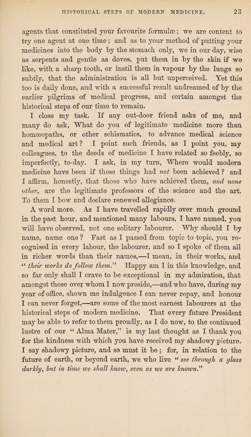 agents that constituted your favourite formulae; we are content to try one agent at one time; and as to your method of putting your medicines into the body by the stomach only, we in our day, wise as serpents and gentle as doves, put them in by the skin if we like, with a sharp tooth, or instil them in vapour by the lungs so subtly, that the administration is all but unperceived. Yet this too is daily done, and with a successful result undreamed of by the earlier pilgrims of medical progress, and certain amongst the historical steps of our time to remain. I close my task. If any out-door friend asks of me, and many do ask, What do you of legitimate medicine more than homoeopaths, or other schismatics, to advance medical science and medical art ? I point such friends, as I point you, my colleagues, to the deeds of medicine I have related so feebly, so imperfectly, to-day. I ask, in my turn, Where would modern medicine have been if these things had not been achieved ? and I affirm, honestly, that those who have achieved them, and none other, are the legitimate professors of the science and the art. To them I bow and declare renewed allegiance. A word more. As I have travelled rapidly over much ground in the past hour, and mentioned many labours, I have named, you will have observed, not one solitary labourer. Why should I by name, name one ? Fast as I passed from topic to topic, you re¬ cognised in every labour, the labourer, and so I spoke of them all in richer words than their names,—I mean, in their works, and “ their works do follow them.” Happy am I in this knowledge, and so far only shall I crave to be exceptional in my admiration, that amongst those over whom I now preside,—and who have, during my year of office, shown me indulgence I can never repay, and honour I can never forget,—are some of the most earnest labourers at the historical steps of modern medicine. That every future President may be able to refer to them proudly, as I do now, to the continued lustre of our “ Alma Mater,” is my last thought as I thank you for the kindness with which you have received my shadowy picture. I say shadowy picture, and so must it be; for, in relation to the future of earth, or beyond earth, we who live  see through a glass darkly, but in time we shall know, even as we are known”