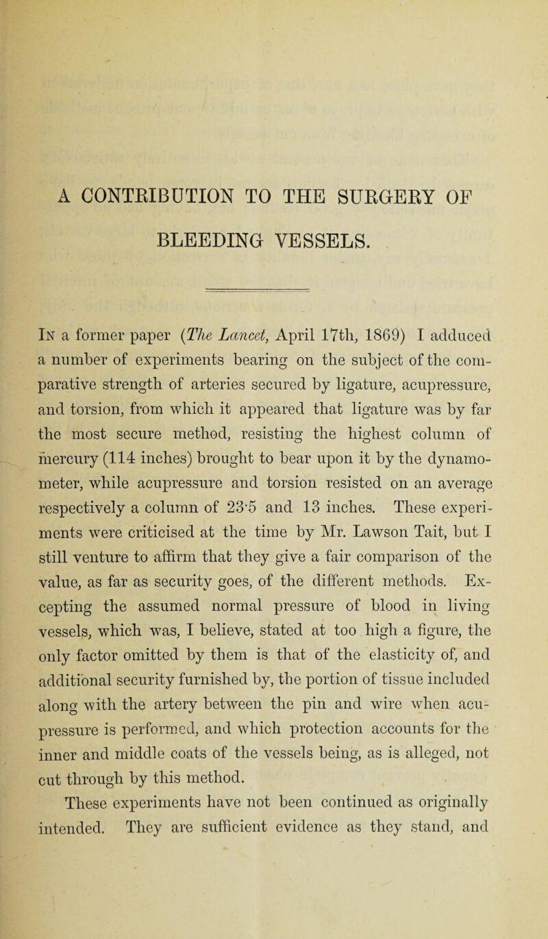 A CONTRIBUTION TO THE SURGERY OF BLEEDING VESSELS. In a former paper (The Lancet, April 17th, 1869) I adduced a number of experiments bearing on the subject of the com¬ parative strength of arteries secured by ligature, acupressure, and torsion, from which it appeared that ligature was by far the most secure method, resisting the highest column of mercury (114 inches) brought to bear upon it by the dynamo¬ meter, while acupressure and torsion resisted on an average respectively a column of 23‘5 and 13 inches. These experi¬ ments were criticised at the time by Mr. Lawson Tait, but I still venture to affirm that they give a fair comparison of the value, as far as security goes, of the different methods. Ex¬ cepting the assumed normal pressure of blood in living vessels, which was, I believe, stated at too high a figure, the only factor omitted by them is that of the elasticity of, and additional security furnished by, the portion of tissue included along with the artery between the pin and wire when acu¬ pressure is performed, and which protection accounts for the inner and middle coats of the vessels being, as is alleged, not cut through by this method. These experiments have not been continued as originally intended. They are sufficient evidence as they stand, and