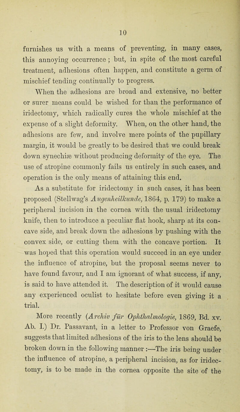 furnishes us with a means of preventing, in many cases, this annoying occurrence ; hut, in spite of the most careful treatment, adhesions often happen, and constitute a germ of mischief tending continually to progress. When the adhesions are broad and extensive, no better or surer means could he wished for than the performance of iridectomy, which radically cures the whole mischief at the expense of a slight deformity. When, on the other hand, the adhesions are few, and involve mere points of the pupillary margin, it would be greatly to he desired that we could break down synechise without producing deformity of the eye. The use of atropine commonly fails us entirely in such cases, and operation is the only means of attaining this end. As a substitute for iridectomy in such cases, it has been proposed (Stellwag’s Augenheilkunde, 1864, p. 179) to make a peripheral incision in the cornea with the usual iridectomy knife, then to introduce a peculiar flat hook, sharp at its con¬ cave side, and break down the adhesions by pushing with the convex side, or cutting them with the concave portion. It was hoped that this operation would succeed in an eye under the influence of atropine, but the proposal seems never to have found favour, and I am ignorant of what success, if any, is said to have attended it. The description of it would cause any experienced oculist to hesitate before even giving it a trial. More recently (Archiv fur OpMhalmologie, 1869, Bd. xv. Ab. I.) Dr. Passavant, in a letter to Professor von Graefe, suggests that limited adhesions of the iris to the lens should be broken down in the following manner :—The iris being under the influence of atropine, a peripheral incision, as for iridec¬ tomy, is to be made in the cornea opposite the site of the