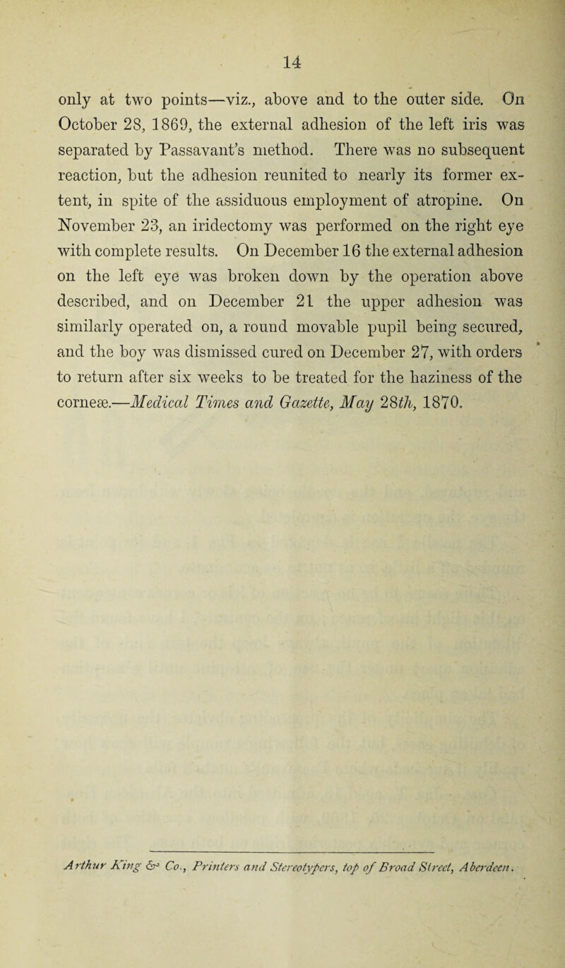 only at two points—viz., above and to the outer side. On October 28, 1869, the external adhesion of the left iris was separated by Passavant’s method. There was no subsequent reaction, but the adhesion reunited to nearly its former ex¬ tent, in spite of the assiduous employment of atropine. On November 23, an iridectomy was performed on the right eye with complete results. On December 16 the external adhesion on the left eye was broken down by the operation above described, and on December 21 the upper adhesion was similarly operated on, a round movable pupil being secured, and the boy was dismissed cured on December 27, with orders to return after six weeks to be treated for the haziness of the cornese.—Medical Times and Gazette, May 28th, 1870. Arthur King Co., Printers and Stereotypers, top of Broad Street, Aberdeen.