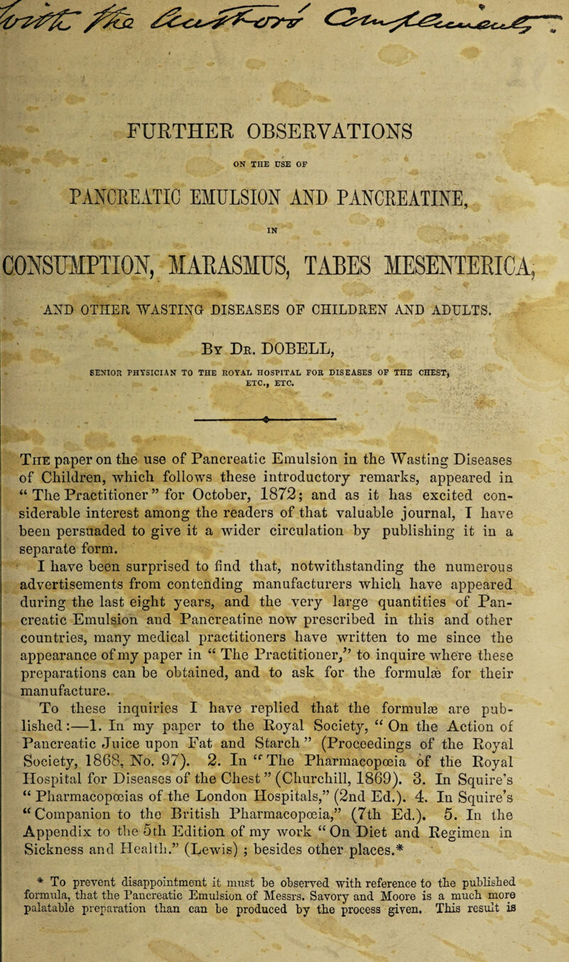 FURTHER OBSERVATIONS ' / ON THE USE OF PANCREATIC EMULSION AND PANCREATINE, IN CONSUMPTION, MARASMUS, TABES MESENTERICA, AND OTHER WASTING DISEASES OF CHILDREN AND ADULTS. By Dr. DOBELL, SENIOR PHYSICIAN TO THE ROYAL HOSPITAL FOR DISEASES OF THE CHEST, ETC., ETC. The paper on the use of Pancreatic Emulsion in the Wasting Diseases of Children, which follows these introductory remarks, appeared in “ The Practitioner ” for October, 1872; and as it has excited con¬ siderable interest among the readers of that valuable journal, T have been persuaded to give it a wider circulation by publishing it in a separate form. I have been surprised to find that, notwithstanding the numerous advertisements from contending manufacturers which have appeared during the last eight years, and the very large quantities of Pan- ; creatic Emulsion and Pancreatine now prescribed in this and other countries, many medical practitioners have written to me since the appearance of my paper in “ The Practitioner/’ to inquire where these preparations can be obtained, and to ask for the formulas for their manufacture. To these inquiries I have replied that the formulae are pub¬ lished:—1. In my paper to the Royal Society, “ On the Action of Pancreatic Juice upon Fat and Starch ” (Proceedings of the Royal Society, 1868, No. 97). 2. In “The Pharmacopoeia of the Royal Hospital for Diseases of the Chest ” (Churchill, 1869). 3. In Squire’s “ Pharmacopoeias of the London Hospitals,” (2nd Ed.). 4. In Squire’s “ Companion to the British Pharmacopoeia,” (7th Ed.). 5. In the Appendix to the 5t.h Edition of my work “On Diet and Regimen in Sickness and Health.” (Lewis) ; besides other places.* * To prevent disappointment it must be observed with reference to tbe published formula, that the Pancreatic Emulsion of Messrs. Savory and Moore is a much more palatable preparation than can be produced by the process given. This result is