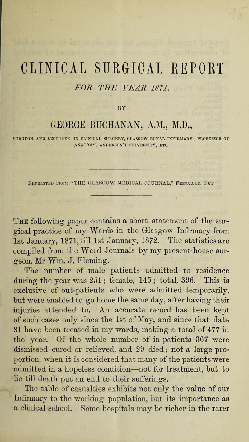 CLINICAL SURGICAL REPORT FOR THE YEAR 1871. BY GEORGE BUCHANAN, A.M., M.D., SURGEON AND LECTURER ON CLINICAL SURGERY, GLASGOW ROYAL INFIRMARY; PROFESSOR OF ANATOMY, ANDERSON’S UNIVERSITY, ETC. Reprinted from “THE GLASGOW MEDICAL JOURNAL,” February. 1872. The following paper contains a short statement of the sur¬ gical practice of my Wards in the Glasgow Infirmary from 1st January, 1871, till 1st January, 1872. The statistics are compiled from the Ward Journals by my present house sur¬ geon, Mr Wm. J. Fleming. The number of male patients admitted to residence during the year was 251; female, 145; total, 396. This is exclusive of out-patients who were admitted temporarily, but were enabled to go home the same day, after having their injuries attended to. An accurate record has been kept of such cases only since the 1st of May, and since that date 81 have been treated in my wards, making a total of 477 in the year. Of the whole number of in-patients 367 were dismissed cured or relieved, and 29 died; not a large pro¬ portion, when it is considered that many of the patients were admitted in a hopeless condition—not for treatment, but to lie till death put an end to their sufferings. The table of casualties exhibits not only the value of our Infirmary to the working population, but its importance as a clinical school. Some hospitals may be richer in the rarer