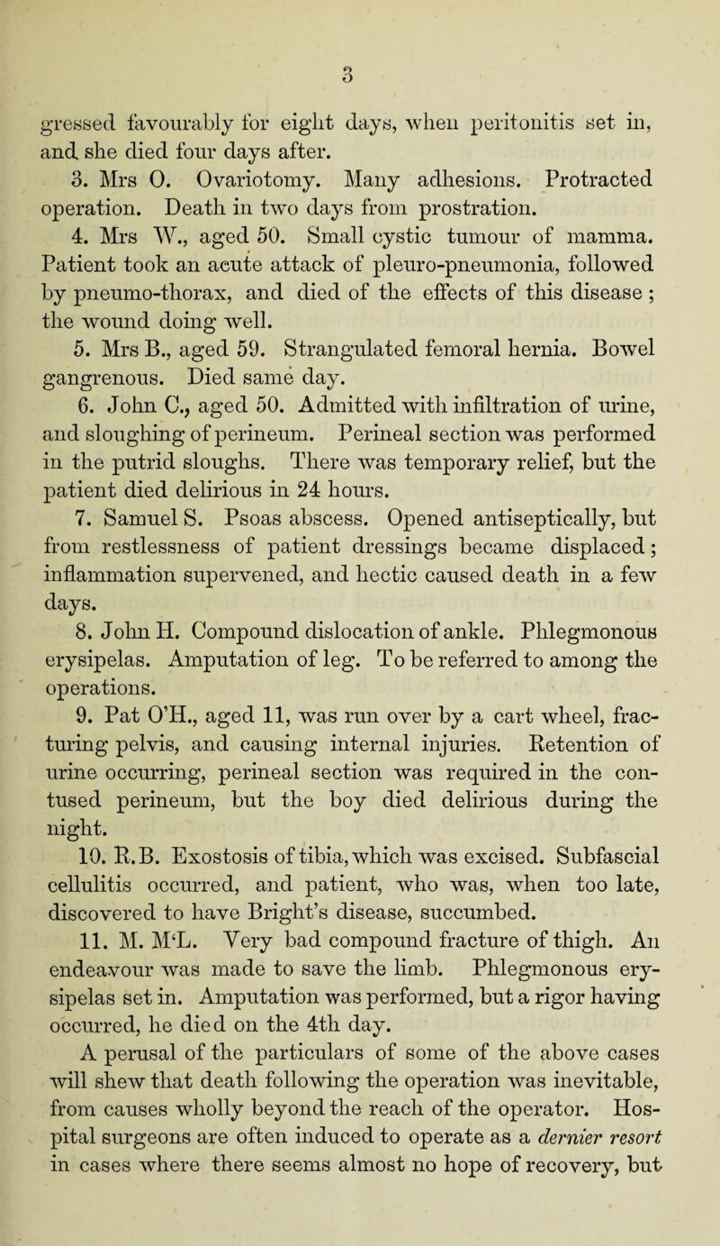 and she died four days after. o. Mrs 0. Ovariotomy. Many adhesions. Protracted operation. Death in two days from prostration. 4. Mrs W., aged 50. Small cystic tumour of mamma. Patient took an acute attack of pleuro-pneumonia, followed by pneumo-thorax, and died of the effects of this disease ; the wound doing well. 5. Mrs B., aged 59. Strangulated femoral hernia. Bowel gangrenous. Died same day. 6. John C., aged 50. Admitted with infiltration of urine, and sloughing of perineum. Perineal section was performed in the putrid sloughs. There was temporary relief, but the patient died delirious in 24 hours. 7. Samuel S. Psoas abscess. Opened antiseptically, but from restlessness of patient dressings became displaced; inflammation supervened, and hectic caused death in a few days. 8. John H. Compound dislocation of ankle. Phlegmonous erysipelas. Amputation of leg. To be referred to among the operations. 9. Pat O’H., aged 11, was run over by a cart wheel, frac¬ turing pelvis, and causing internal injuries. Detention of urine occurring, perineal section was required in the con¬ tused perineum, but the boy died delirious during the night. 10. R.B. Exostosis of tibia, which was excised. Subfascial cellulitis occurred, and patient, who was, when too late, discovered to have Bright’s disease, succumbed. 11. M. M‘L. Very bad compound fracture of thigh. An endeavour was made to save the limb. Phlegmonous ery¬ sipelas set in. Amputation was performed, but a rigor having occurred, he died on the 4th day. A perusal of the particulars of some of the above cases will shew that death following the operation was inevitable, from causes wholly beyond the reach of the operator. Hos¬ pital surgeons are often induced to operate as a dernier resort in cases where there seems almost no hope of recovery, but