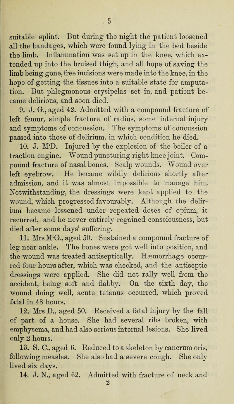0 suitable splint. But during the night the patient loosened all the bandages, which were found lying in the bed beside the limb. Inflammation was set up in the knee, which ex¬ tended up into the bruised thigh, and all hope of saving the limb being gone, free incisions were made into the knee, in the hope of getting the tissues into a suitable state for amputa¬ tion. But phlegmonous erysipelas set in, and patient be¬ came delirious, and soon died. 9. J. G., aged 42. Admitted with a compound fracture of left femur, simple fracture of radius, some internal injury and symptoms of concussion. The symptoms of concussion passed into those of delirium, in which condition he died. 10. J. M‘D. Injured by the explosion of the boiler of a traction engine. Wound puncturing right knee joint. Com¬ pound fracture of nasal bones. Scalp wounds. Wound over left eyebrow. He became wildly delirious shortly after admission, and it was almost impossible to manage him. Notwithstanding, the dressings were kept applied to the wound, which progressed favourably. Although the delir¬ ium became lessened under repeated doses of opium, it recurred, and he never entirely regained consciousness, but died after some days’ suffering. 11. Mrs M‘G., aged 50. Sustained a compound fracture of leg near ankle. The bones were got well into position, and the wound was treated antiseptically. Haemorrhage occur¬ red four hours after, which was checked, and the antiseptic dressings were applied. She did not rally well from the accident, being soft and flabby. On the sixth day, the wound doing well, acute tetanus occurred, which proved fatal in 48 hours. 12. Mrs D., aged 50. Received a fatal injury by the fall of part of a house. She had several ribs broken, with emphysema, and had also serious internal lesions. She lived only 2 hours. 13. S. C., aged 6. Reduced to a skeleton by cancrum oris, following measles. She also had a severe cough. She only lived six days. 14. J. N., aged 62. Admitted with fracture of neck and