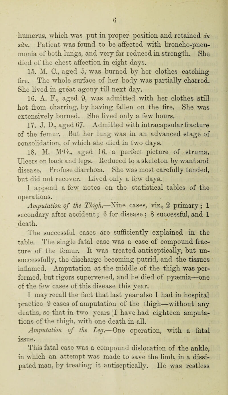 situ. Patient was found to be affected with broncho-pneu¬ monia of both lungs, and very far reduced in strength. She died of the chest affection in eight days. 15. M. C., aged 5, was burned by her clothes catching fire. The whole surface of her body was partially charred. She lived in great agony till next day. 16. A. F., aged 9, was admitted with her clothes still hot from charring, by having fallen on the fire. She was extensively burned. She lived only a few hours. 17. J. D., aged 67. Admitted with in tracapsular fracture of the femur. But her lung was in an advanced stage of consolidation, of which she died in two days. 18. M. M‘G., aged J 6, a perfect picture of struma. Ulcers on back and legs. Beduced to a skeleton by want and disease. Profuse diarrhoea. She was most carefullv tended, but did not recover. Lived only a few days. I append a few notes on the statistical tables of the operations. Amputation of the Thigh.—Nine cases, viz., 2 primary; 1 secondary after accident; 6 for disease ; 8 successful, and 1 death. The successful cases are sufficiently explained in the table. The single fatal case was a case of compound frac¬ ture of the femur. It was treated antiseptically, but un¬ successfully, the discharge becoming putrid, and the tissues inflamed. Amputation at the middle of the thigh was per¬ formed, but rigors supervened, and he died of pyaemia—one of the few cases of this disease this year. I may recall the fact that last year also I had in hospital practice 9 cases of amputation of the thigh—without any deaths, so that in two years I have had eighteen amputa¬ tions of the thigh, with one death in all. Amputation of the Leg.—-One operation, with a fatal issue. This fatal case was a compound dislocation of the ankle, in which an attempt was made to save the limb, in a dissi¬ pated man, by treating it antiseptically. He was restless