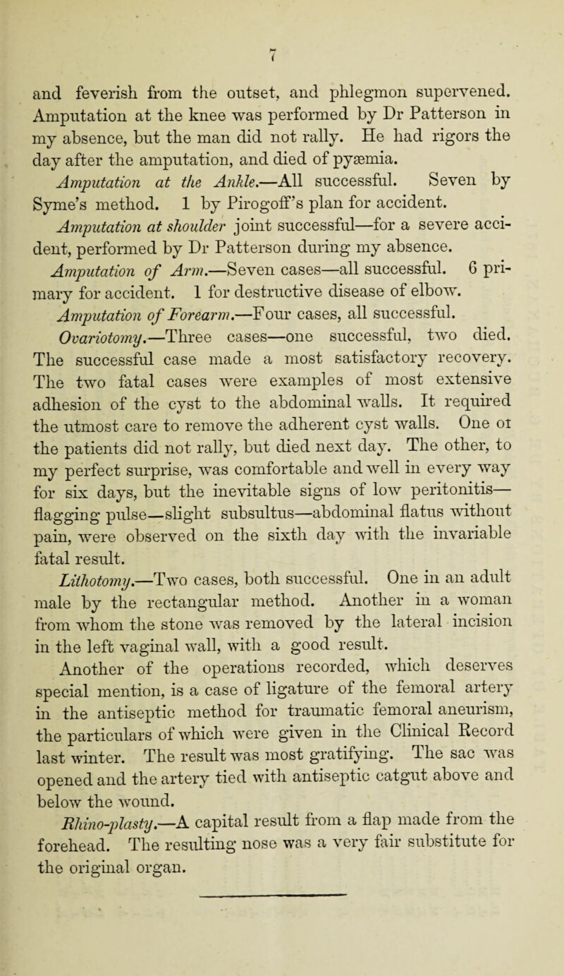 and feverish from the outset, and phlegmon supervened. Amputation at the knee was performed by Dr Patterson in my absence, but the man did not rally. He had rigors the day after the amputation, and died of pyaemia. Amputation at the Ankle.—All successful. Seven by Syme’s method. 1 by PirogofFs plan for accident. Amputation at shoulder joint successful—for a severe acci¬ dent, performed by Dr Patterson during my absence. Amputation of Arm.—Seven cases—all successful. 6 pri¬ mary for accident. 1 for destructive disease of elbow. Amputation of Forearm.—Four cases, all successful. Ovariotomy.—Three cases—one successful, two died. The successful case made a most satisfactory recovery. The two fatal cases were examples of most extensive adhesion of the cyst to the abdominal walls. It required the utmost care to remove the adherent cyst walls. One ot the patients did not rally, but died next day. The other, to my perfect surprise, was comfortable and well in every way for six days, but the inevitable signs of low peritonitis— flagging pulse—slight subsultus—abdominal flatus without pain, were observed on the sixth day with the invariable fatal result. Lithotomy.—Two cases, both successful. One in an adult male by the rectangular method. Another in a woman from 'whom the stone ‘was removed by the lateral incision in the left vaginal wall, with a good result. Another of the operations recorded, which deserves special mention, is a case of ligature of the femoral artery in the antiseptic method for traumatic femoral aneurism, the particulars ol which were given in the Clinical Record last winter. The result w^as most gratifying. The sac Tvas opened and the artery tied with antiseptic catgut above and below the wound. Rhino-plasty.—A capital result from a flap made from the forehead. The resulting nose was a very fair substitute for the original organ.