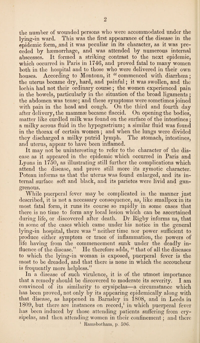 2 the number of wounded persons who were accommodated under the lying-in ward. This was the first appearance of the disease in the epidemic form,,and it was peculiar in its character, as it was pre¬ ceded by haemorrhage, and was attended by numerous internal abscesses. It formed a striking contrast to the next epidemic, which occurred in Paris in 1746, and proved fatal to many women both in the hospital and to those who were delivered in their own houses. According to Montonu, it u commenced with diarrhoea; the uterus became dry, hard, and painful; it was swollen, and the lochia had not their ordinary course; the women experienced pain in the bowels, particularly in the situation of the broad ligaments; the abdomen was tense; and these symptoms were sometimes joined with pain in the head and cough. On the third and fourth day after delivery, the mammas became flaccid. On opening the bodies, matter like curdled milk was found on the surface of the intestines; a milky serous fluid in the hypogastrium; a similar fluid was found in the thorax of certain women; and when the lungs were divided they discharged a milky putrid lymph. The stomach, intestines, and uterus, appear to have been inflamed. It may not be uninteresting to refer to the character of the dis¬ ease as it appeared in the epidemic which occurred in Paris and Lyons in 1750, as illustrating still further the complications which attend the disease, and prove still more its zymotic character. Poteau informs us that the uterus was found enlarged, and its in¬ ternal surface soft and black, and its parietes were livid and gan¬ grenous. While puerperal fever may be complicated in the manner just described, it is not a necessary consequence, as, like smallpox in its most fatal form, it runs its course so rapidly in some cases that there is no time to form any local lesion which can be ascertained during life, or discovered after death. Dr Bigby informs us, that in some of the cases which came under his notice in the general lying-in hospital, there was u neither time nor power sufficient to produce either symptom or trace of inflammation, the powers of life having from the commencement sunk under the deadly in¬ fluence of the disease.” He therefore adds, u that of all the diseases to which the lying-in woman is exposed, puerperal fever is the most to be dreaded, and that there is none in which the accoucheur is frequently more helpless.” In a disease of such virulence, it is of the utmost importance that a remedy should be discovered to moderate its severity. I am convinced of its similarity to erysipelas—a circumstance which has been proved, not only by its appearing epidemically along with that disease, as happened in Barnsley in 1808, and in Leeds in 1809, but there are instances on record,1 in which puerperal fever has been induced by those attending patients suffering from ery¬ sipelas, and then attending women in their confinement; and there