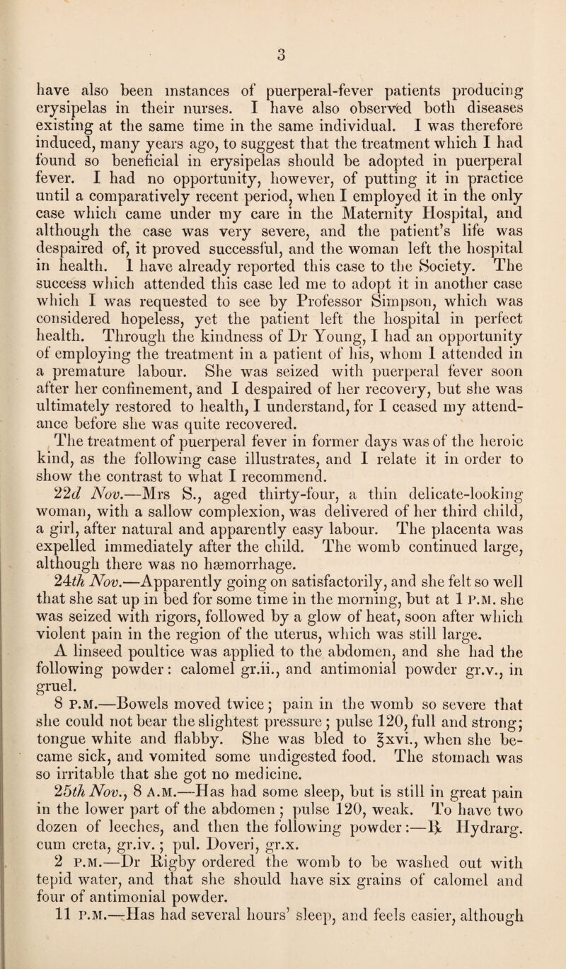 3 have also been instances of puerperal-fever patients producing erysipelas in their nurses. I have also observed both diseases existing at the same time in the same individual. I was therefore induced, many years ago, to suggest that the treatment which I had found so beneficial in erysipelas should be adopted in puerperal fever. I had no opportunity, however, of putting it in practice until a comparatively recent period, when I employed it in the only case which came under my care in the Maternity Hospital, and although the case was very severe, and the patient’s life was despaired of, it proved successful, and the woman left the hospital in health. 1 have already reported this case to the Society. The success which attended this case led me to adopt it in another case which I was requested to see by Professor Simpson, which was considered hopeless, yet the patient left the hospital in perfect health. Through the kindness of Dr Young, I had an opportunity of employing the treatment in a patient of his, whom 1 attended in a premature labour. She was seized with puerperal fever soon after her confinement, and I despaired of her recovery, but she was ultimately restored to health, I understand, for I ceased my attend¬ ance before she was quite recovered. The treatment of puerperal fever in former days was of the heroic kind, as the following case illustrates, and I relate it in order to show the contrast to what I recommend. 22d Nov.—Mrs S., aged thirty-four, a thin delicate-looking woman, with a sallow complexion, was delivered of her third child, a girl, after natural and apparently easy labour. The placenta was expelled immediately after the child. The womb continued large, although there was no hsemorrhage. 24th Nov.—Apparently going on satisfactorily, and she felt so well that she sat up in bed for some time in the morning, but at 1 P.M. she was seized with rigors, followed by a glow of heat, soon after which violent pain in the region of the uterus, which was still large, A linseed poultice was applied to the abdomen, and she had the following powder: calomel gr.ii., and antimonial powder gr.v., in gruel. 8 p.M.—Bowels moved twice; pain in the womb so severe that she could not bear the slightest pressure ; pulse 120, full and strong; tongue white and flabby. She was bled to §xvi., when she be¬ came sick, and vomited some undigested food. The stomach was so irritable that she got no medicine. 26th Nov., 8 A.M.—-Has had some sleep, but is still in great pain in the lower part of the abdomen ; pulse 120, weak. To have two dozen of leeches, and then the following powder:—1\ Ilydrarg. cum creta, gr.iv.; pul. Doveri, gr.x. 2 p.m.—Dr Rigby ordered the womb to be washed out with tepid water, and that she should have six grains of calomel and four of antimonial powder.