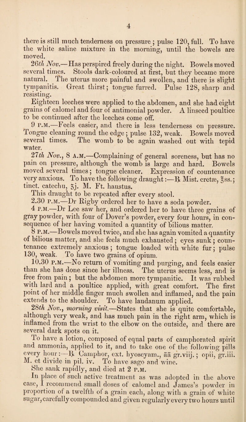 there is still much tenderness on pressure ; pulse 120, full. To have the white saline mixture in the morning, until the bowels are moved. 2Qth Nov.—Has perspired freely during the night. Bowels moved several times. Stools dark-coloured at first, but they became more natural. The uterus more painful and swollen, and there is slight tympanitis. Great thirst; tongue furred. Pulse 128, sharp and resisting. Eighteen leeches were applied to the abdomen, and she had eight grains of calomel and four of antimonial powder. A linseed poultice to be continued after the leeches come off. 9 p.m.—Feels easier, and there is less tenderness on pressure. Tongue cleaning round the edge; pulse 132, weak. Bowels moved several times. The womb to be again washed out with tepid water. 21th Nov., 8 A.M.—Complaining of general soreness, but has no pain on pressure, although the womb is large and hard. Bowels moved several times ; tongue cleaner. Expression of countenance very anxious. To have the following draught:—R Mist, cretas, Jss.; tinct. catechu, 5j. M. Ft. haustus. This draught to be repeated after every stool. 2.30 p.m.—Dr Rigby ordered her to have a soda powder. 4 p.m.—Dr Lee saw her, and ordered her to have three grains of gray powder, with four of Dover’s powder, every four hours, in con¬ sequence of her having vomited a quantity of bilious matter. —Bowels moved twice, and she has again vomited a quantity of bilious matter, and she feels much exhausted; eyes sunk ; coun¬ tenance extremely anxious ; tongue loaded with white fur; pulse 130, weak. To have two grains of opium. 10.30 p.m.—No return of vomiting and purging, and feels easier than she has done since her illness. The uterus seems less, and is free from pain; but the abdomen more tympanitic. It was rubbed with lard and a poultice applied, with great comfort. The first point of her middle finger much swollen and inflamed, and the pain extends to the shoulder. To have laudanum applied. 28th Nov., morning visit.—States that she is quite comfortable, although very weak, and has much pain in the right arm, which is inflamed from the wrist to the elbow on the outside, and there are several dark spots on it. To have a lotion, composed of equal parts of camphorated spirit and ammonia, applied to it, and to take one of the following pills every hour-Ik Camphor, ext. hyoscyam., aa gr.viij.; opii, gr.iii. M. et divide in pil. iv. To have sago and wine. She sank rapidly, and died at 2 p.m. In place of such active treatment as was adopted in the above case, i recommend small doses of calomel and James’s powder in proportion of a twelfth of a grain each, along with a grain of white sugar, carefully compounded and given regularly every two hours until