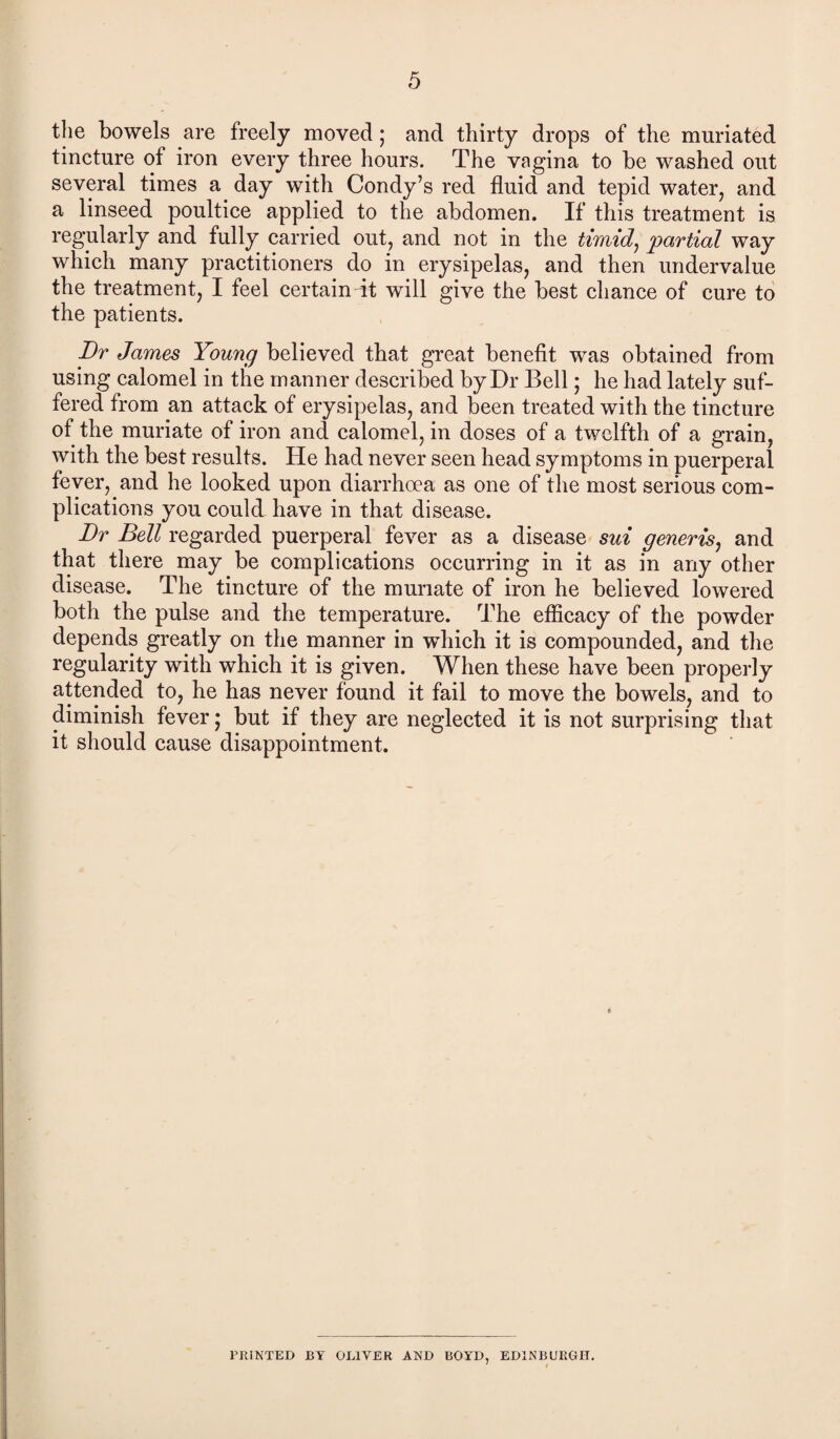 the bowels are freely moved ; and thirty drops of the muriated tincture of iron every three hours. The vagina to be washed out several times a day with Condy’s red fluid and tepid water, and a linseed poultice applied to the abdomen. If this treatment is regularly and fully carried out, and not in the timid, partial way which many practitioners do in erysipelas, and then undervalue the treatment, I feel certain it will give the best chance of cure to the patients. Dr James Young believed that great benefit was obtained from using calomel in the manner described by Dr Bell; he had lately suf¬ fered from an attack of erysipelas, and been treated with the tincture of the muriate of iron and calomel, in doses of a twelfth of a grain, with the best results. He had never seen head symptoms in puerperal fever, and he looked upon diarrhoea as one of the most serious com¬ plications you could have in that disease. Dr Bell regarded puerperal fever as a disease sui generis, and that there may be complications occurring in it as in any other disease. The tincture of the muriate of iron he believed lowered both the pulse and the temperature. The efficacy of the powder depends greatly on the manner in which it is compounded, and the regularity with which it is given. When these have been properly attended to, he has never found it fail to move the bowels, and to diminish fever; but if they are neglected it is not surprising that it should cause disappointment. 1’IUNTED BY OLIVER AND BOYD, EDINBURGH. 1 t