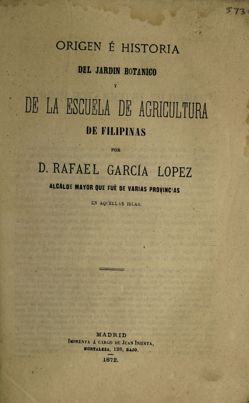 ORIGEN É HISTORIA DEL JARDIN BOTANICO Y DE LA ESCUELA DE AGRICULTURA DE FILIPIíVAS POB D. RAFAEL GARCÍA LOPEZ ALCALD! mayor que FüÉ de varias PROVINC'AS EN AQUELL:^S ISLAS, f- MAdrid Imprenta A cargo de Juan Iniesta, HORTALEZA, 128, BAJO. 1872.