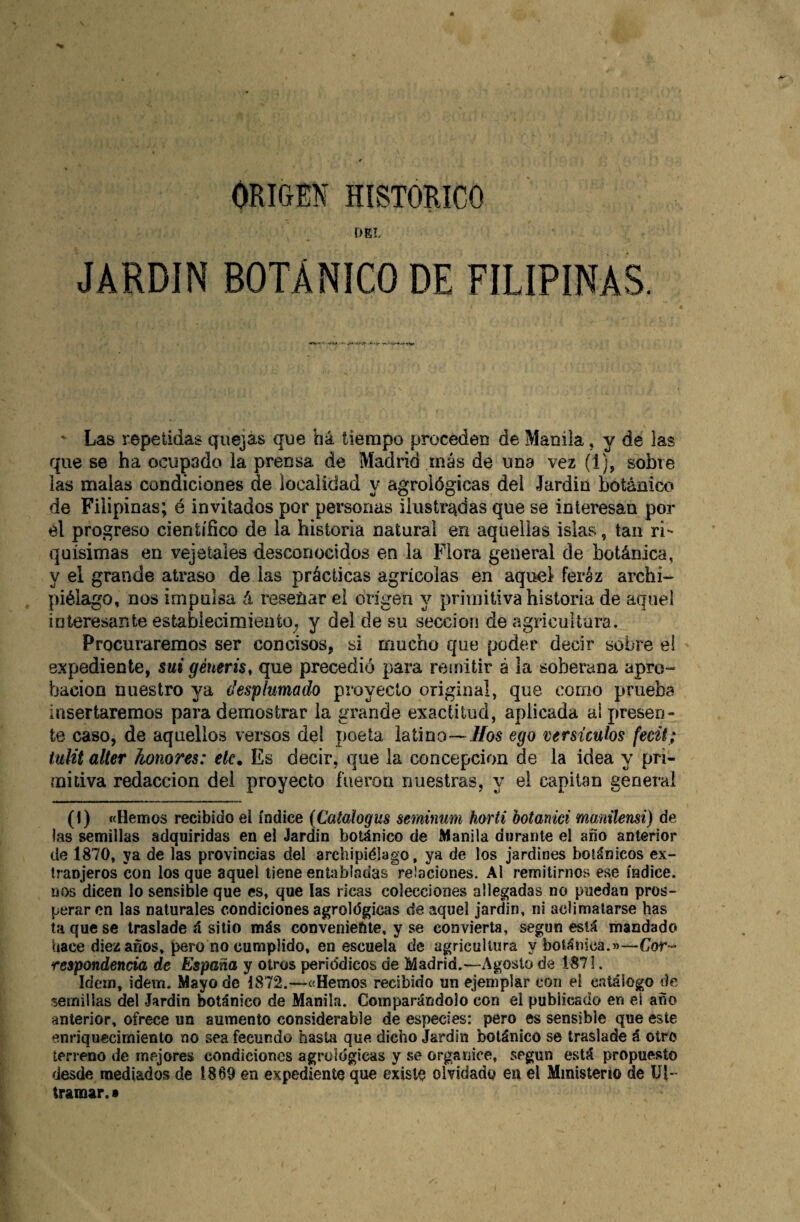 ORIOM HISTORICO DEL JARDIN BOTÁNICO DE FILIPINAS • Las repetidas quejas que há tiempo proceden de Manila, y de las que se ha ocupado la prensa de Madrid más de una vez (1), sobre las malas condiciones de localidad y agrológicas del Jardin botánico de Filipinas; é invitados por personas ilustr^^das que se interesan por el progreso científico de la historia natural en aquellas islas, tan ri¬ quísimas en vejetaies desconocidos en la Flora general de botánica, y el grande atraso de las prácticas agrícolas en aquel feréz archi¬ piélago, nos impulsa á reseüar el origen y primitiva historia de aquel interesante estabiecimiento^ y del de su sección de agricultura. Procuraremos ser concisos, si mucho que poder decir sobre el expediente, sui géneris, que precedió para reinitir á la soberana apro¬ bación nuestro ya desplumado proyecto original, que como prueba insertaremos para demostrar la grande exactitud, aplicada ai presen¬ te caso, de aquellos versos del poeta latino—i/os ego versículos fecü; tulit alter honores: etc. Es decir, que la concepción de la idea y pri¬ mitiva redacción del proyecto fueron nuestras, y el capitán general (1) «Hemos recibido el índice {Catalogas seminum horti botanici manilensi) de las semillas adquiridas en el Jardin botánico de Manila durante el año anterior de 1870, ya de las provincias del archipiélago, ya de los jardines botánicos ex¬ tranjeros con los que aquel tiene entabladas relaciones. Al remitirnos ese índice, nos dicen lo sensible que es, que las ricas colecciones allegadas no puedan pros¬ perar en las naturales condiciones agrolégicas de aquel jardin, ni aclimatarse has taqúese traslade á sitio más conveniente, y se convierta, según está mandado hace diez años, pero no cumplido, en escuela de agricultura y botánica.»—Cor- respondencia de España y otros periódicos de Madrid.—Agosto de 1871. Idem, ídem. Mayo de 1872.—«Hemos recibido un ejemplar con el c.itálogo de semillas del Jardin botánico de Manila. Comparándolo con el publicado en el año anterior, ofrece un aumento considerable de especies: pero es sensible que este enriquecimiento no sea fecundo hasta que dicho Jardin botánico se traslade á otro terreno de mejores condiciones agrológicas y se organice, según está propuesto desde mediados de 1869 en expediente que existo olvidado en el Ministerio de Ul¬ tramar. •