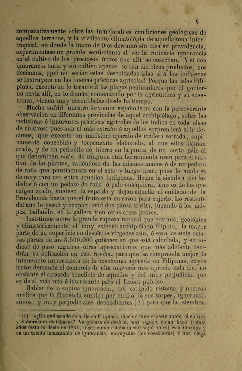 comparativamente robre las inm^jorab’es condiciones geológicas de aquellos terre >os, y la vivificante climatológia de aquella zona inter¬ tropical, en donde la mano de Dios derramó sin tasa su providencia, experimentase un grande sentimiento al ver la rutinaria ignorancia en el cultivo de los preciosos frutos que allí se cosechan. Y si con ignorancia tanta y sin cultivo apenas se dan tan ricos productos, nos deciamos, ¡qué no serian estas descuidadas islas si á los indígenas se instruyera en las buenas prácticas agrícolas! Porque las islas Fili¬ pinas, excepto en lo tocante á las plagas peninsulares que el gobier¬ no envia allí, en lo demás, comenzando por la agricultura y su ense¬ ñanza, vienen muy descuidadas desde ha tiempo. Mucho sufrió nuestro ferviente españolismo con la perseverante observación en diferentes provincias de aquel archipiélago, sobre las rudísimas é ignorantes prácticas agrícolas de los indios en toda clase de cultivos; pues aun al más extraño á aquéllas sorprenderá si le de¬ cimos, que excepto un malísimo aparato de madera serrada, supi uainente concebido y torpemente elaborado, al que ellos llaman arado, y de un pedacillo de hierro en la punta de un corto palo ai que denominan sacho, de ninguna otra herramienta usan para el cul¬ tivo de las plantas, valiéndose de las mismas manos ó de un pedazo de caña que puntiaguzan en el acto y luego tiran; pues la azada es de muy raro uso entre aquellos indígenas. Hecha la siembra con los dedos ó con un pedazo de caña ó palo cualquiera, sino es de las que exigen arado, vuelven la espalda y dejan aquella al cuidado de la Providencia hasta que el fruto está en sazón para cojerlo. Lo restante del año lo pasan y ocupan tendidos panza arriba, jugando á los nai¬ pes, bailando, en la gallera yen otras cosas peores. Insistimos sobre la grande riqueza natural que entraña, geológica y climatéricamente el muy extenso archipiélago filipino, la mayor parte de su superíicie en desiértos vírgenes aun, ó sean las siete octa¬ vas partes de ios 3.500.000 quiñones en qne está calculada, y en in¬ dicar de paso algunas otras apreciaciones que más adelante ten¬ drán su aplicación en esta reseña, para que se comprenda mejor la interesante importaiic.a de la enseñanza agrícola en Filipinas, cuyos frutos demanda el comercio de alta mar con más aprecio cada dia, no obstante el atrasado beneficio de aquellos y del muy perjudicial que se da al más rico é interesante para el Tesoro público. Hablar de ía supina ignorancia, del estúpido sistema y nocivos medios que la Hacienda emplea por medio de sus torpes, ignoranti- sirnos , y muy perjudiciales dependientes (1) p u’a que la siembra, {I) «¿Etj ffwé estado se halla en Filipinas, dice un may esperto autor, el Cultivo y elaboración de tabacos? Vergüenza da decirlo; mas siguen, como hace treinta años (esto lo decía en 1854. ó sea como estaba m alio siglo antes) estacionados y en un estado lamentable de ignorancia, entregados (los cosecheros) á una ciega