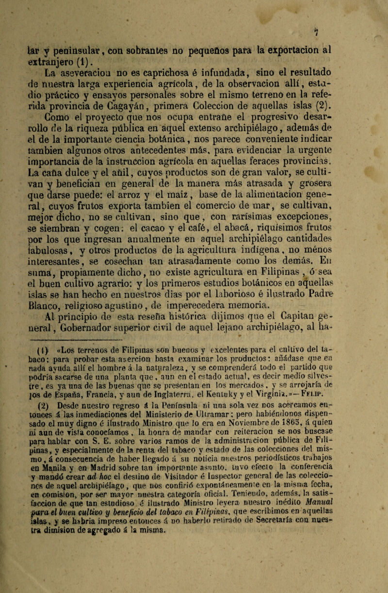 lar y peninsular, con sobrantes no pequeños para la exportación al extranjero (1). La aseveración no es caprichosa é infundada, sino el resultado de nuestra larga experiencia agrícola, de la observación allí, esta¬ dio práctico y ensayos personales sobre el mismo terreno en la refe¬ rida provincia de Cagayán, primera Colección de aquellas islas (2). Gomo el proyecto que nos ocupa entrañe el progresivo desar¬ rollo de la riqueza pública en aquel extenso archipiélago, además de el de la importante ciencia botánica, nos parece conveniente indicar también algunos otros antecedentes más, para evidenciar la urgente importancia de la instrucción agrícola en aquellas feraces provincias. La caña dulce y el añil, cuyos productos son de gran valor, se culti¬ van y benefician en general de la manera más atrasada y grosera que darse puede: el arroz y el maiz, base de la alimentación gene¬ ral, cuyos frutos exporta también el comercio de mar, se cultivan, mejor dicho, no se cultivan, sino que, con rarísimas excepciones, se siembran y cogen; el cacao y el café, el abacá, riquísimos frutos por los que Ingresan anualmente en aquel archipiélago cantidades fabulosas, y otros productos de la agricultura indígena, no ménos interesantes, se cosechan tan atrasadamente como los demás. En suma, propiamente dicho, no existe agricultura en Filipinas , ó sea el buen cultivo agrario: y los primeros estudios botánicos en aquellas Islas se han hecho en nuestros dias por el laborioso é ilustrado Padre Blanco, religioso agustino, de imperecedera memoria. Al principio de esta reseña histórica dijimos que el Capitán ge¬ neral , Gobernador superior civil de aquel lejano archipiélago, al ha- (1) «Los terrenos de Filipinas son buenos y excelentes para el cultivo del ta¬ baco; para probar esta aserción basta examinar los productos: añádase que en nada ayuda allí el hombre á la nalpraleza, y se comprenderá todo el partido que podría sacarse de una planta que, aun en el estado actual, es decir medio silves¬ tre , es ya una de las buenas que se presentan en los mercados, y se arrojaría de jOs de España, Francia, y aun de Inglaterra, el Kentuky y el Virginia.»»—Felip. (2) Desde nuestro regreso á la Península ni una sola vez nos acercamos en¬ tonces á las inmediaciones del Ministerio de Ultramar; pero habiéndonos dispen¬ sado el muy digno é ilustrado Ministro que lo era en Noviembre de i 86o, á quien ni aun de vista conocíamos , la honra de mandar con reiteración se nos buscase para hablar con S. E. sobre varios ramos de la adm¡nistrí.cion pública de Fili¬ pinas, y especialmente de la renta del tabaco y estado de las colecciones del mis¬ mo , á consecuencia de haber llegado á su noticia neesíros periodísticos trabajos en Manila y en Madrid sobre tan imponpnte asunto, tuvo efecto la coníerencia y mandó crear ad hoc el destino de Visitador é Inspector general de las coleccio¬ nes de aquel archipiélago, que nos confirió exponiáneameníe en la misma fecha, en comisión, por ser mayor nuestra categoría oficial. Teniendo, además, la satis¬ facción de que tan estudioso é ilustrado Ministro leyera nuestro inédito Manual para el buen cultivo y beneficio del tabaco en Filipinas^ que escribimos en aquellas islaa, y se habría impreso entonces á no haberlo retir,ido de Secretaría con nues¬ tra dimisión de agregado á la misma.